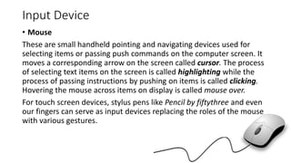Input Device
• Mouse
These are small handheld pointing and navigating devices used for
selecting items or passing push commands on the computer screen. It
moves a corresponding arrow on the screen called cursor. The process
of selecting text items on the screen is called highlighting while the
process of passing instructions by pushing on items is called clicking.
Hovering the mouse across items on display is called mouse over.
For touch screen devices, stylus pens like Pencil by fiftythree and even
our fingers can serve as input devices replacing the roles of the mouse
with various gestures.
 
