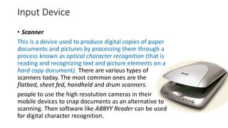 Input Device
• Scanner
This is a device used to produce digital copies of paper
documents and pictures by processing them through a
process known as optical character recognition (that is
reading and recognizing text and picture elements on a
hard copy document). There are various types of
scanners today. The most common ones are the
flatbed, sheet fed, handheld and drum scanners.
people to use the high resolution cameras in their
mobile devices to snap documents as an alternative to
scanning. Then software like ABBYY Reader can be used
for digital character recognition.
 