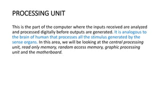 PROCESSING UNIT
This is the part of the computer where the inputs received are analyzed
and processed digitally before outputs are generated. It is analogous to
the brain of human that processes all the stimulus generated by the
sense organs. In this area, we will be looking at the central processing
unit, read only memory, random access memory, graphic processing
unit and the motherboard.
 