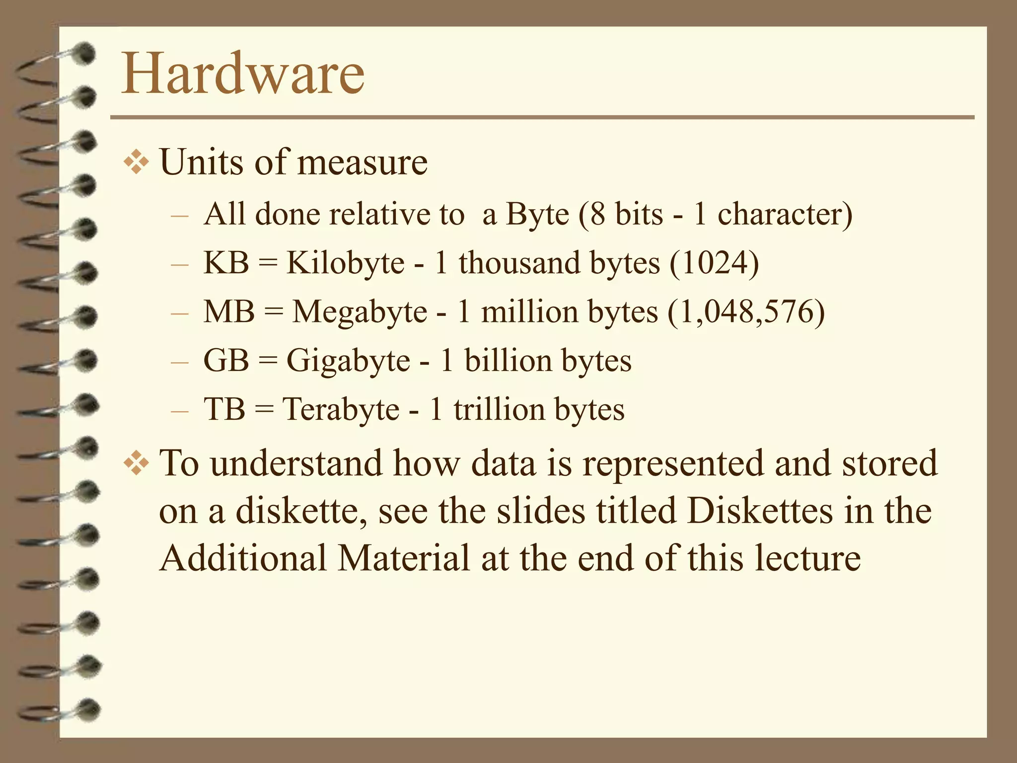 Hardware
 Units of measure
– All done relative to a Byte (8 bits - 1 character)
– KB = Kilobyte - 1 thousand bytes (1024)
– MB = Megabyte - 1 million bytes (1,048,576)
– GB = Gigabyte - 1 billion bytes
– TB = Terabyte - 1 trillion bytes
 To understand how data is represented and stored
on a diskette, see the slides titled Diskettes in the
Additional Material at the end of this lecture
 