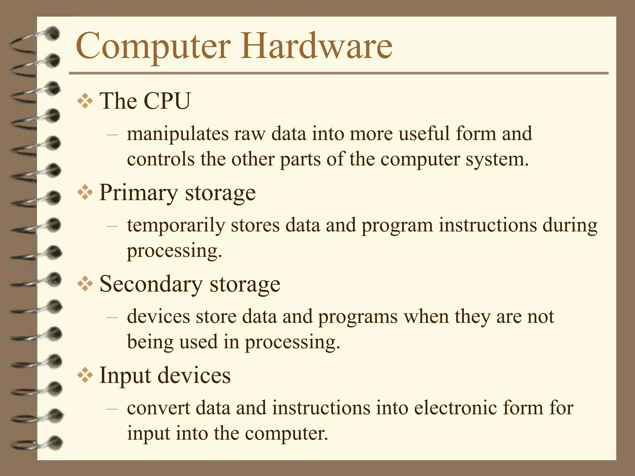 Computer Hardware
 The CPU
– manipulates raw data into more useful form and
controls the other parts of the computer system.
 Primary storage
– temporarily stores data and program instructions during
processing.
 Secondary storage
– devices store data and programs when they are not
being used in processing.
 Input devices
– convert data and instructions into electronic form for
input into the computer.
 