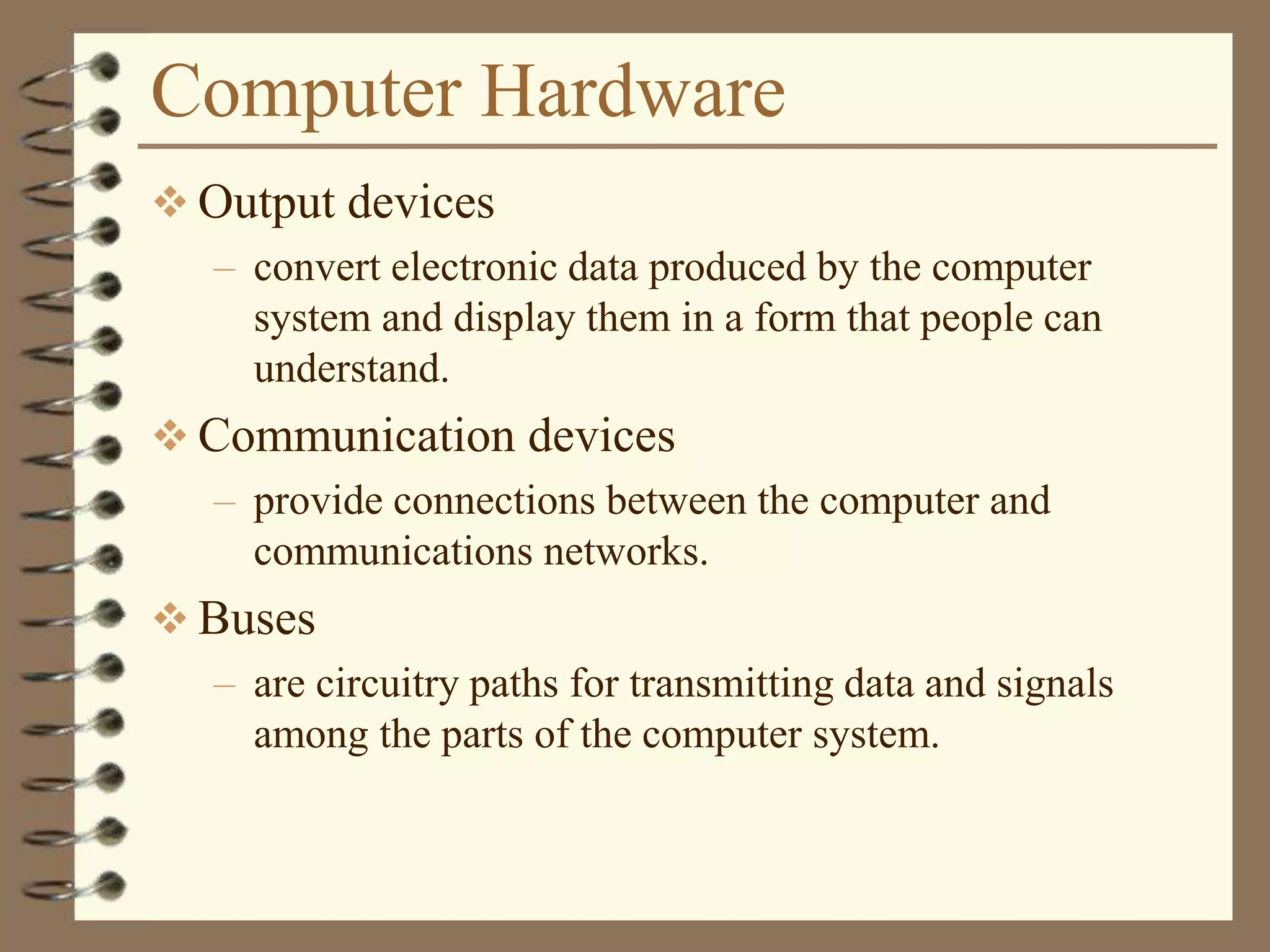 Computer Hardware
 Output devices
– convert electronic data produced by the computer
system and display them in a form that people can
understand.
 Communication devices
– provide connections between the computer and
communications networks.
 Buses
– are circuitry paths for transmitting data and signals
among the parts of the computer system.
 