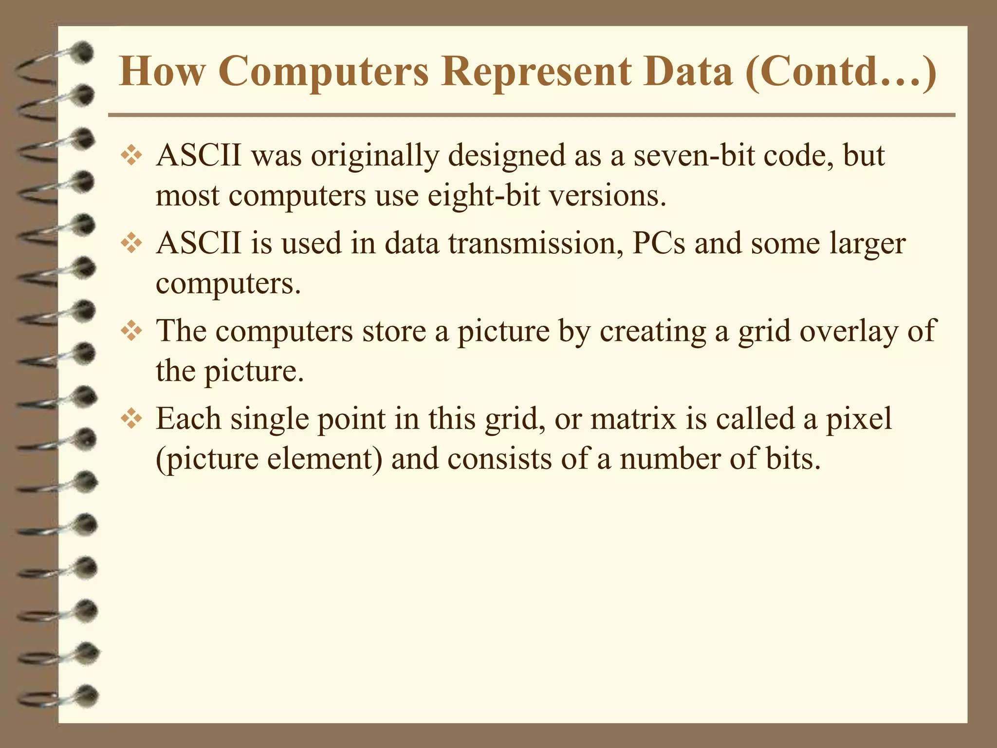 How Computers Represent Data (Contd…)
 ASCII was originally designed as a seven-bit code, but
most computers use eight-bit versions.
 ASCII is used in data transmission, PCs and some larger
computers.
 The computers store a picture by creating a grid overlay of
the picture.
 Each single point in this grid, or matrix is called a pixel
(picture element) and consists of a number of bits.
 