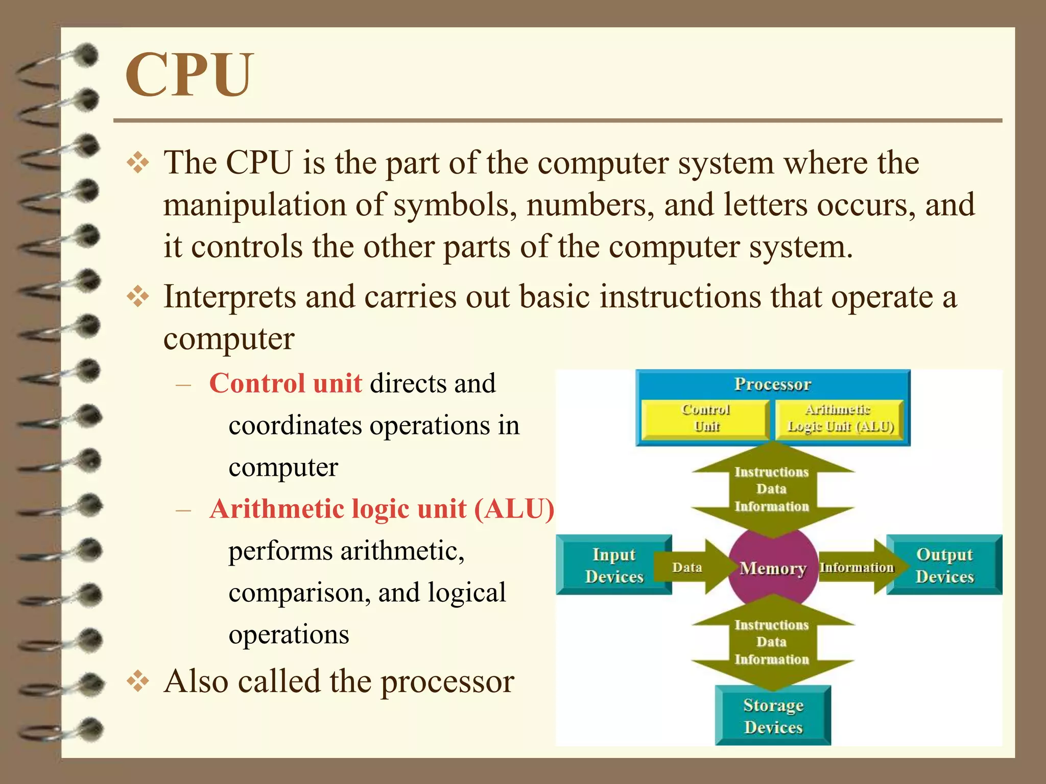 CPU
 The CPU is the part of the computer system where the
manipulation of symbols, numbers, and letters occurs, and
it controls the other parts of the computer system.
 Interprets and carries out basic instructions that operate a
computer
– Control unit directs and
coordinates operations in
computer
– Arithmetic logic unit (ALU)
performs arithmetic,
comparison, and logical
operations
 Also called the processor
 