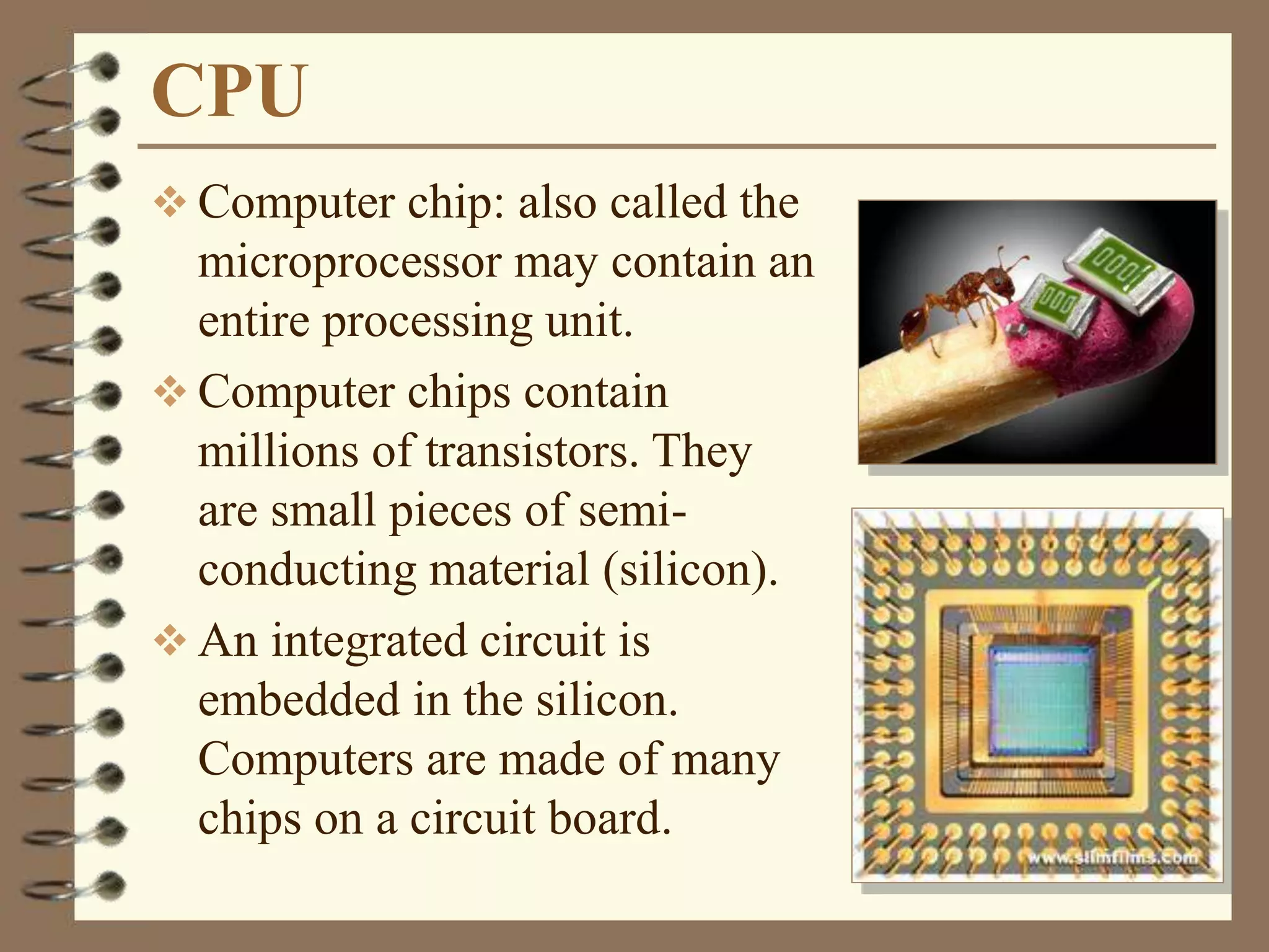 CPU
 Computer chip: also called the
microprocessor may contain an
entire processing unit.
 Computer chips contain
millions of transistors. They
are small pieces of semi-
conducting material (silicon).
 An integrated circuit is
embedded in the silicon.
Computers are made of many
chips on a circuit board.
 