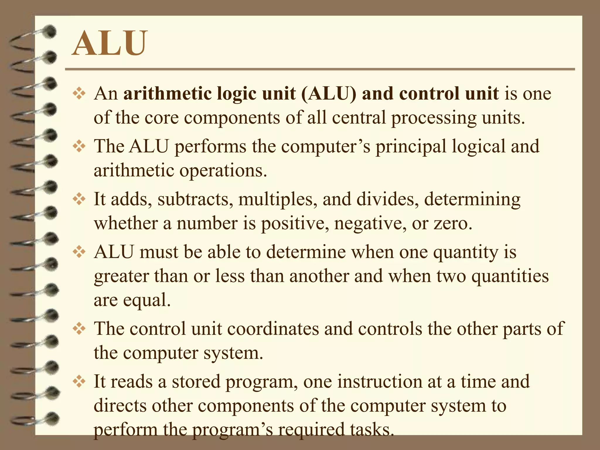 ALU
 An arithmetic logic unit (ALU) and control unit is one
of the core components of all central processing units.
 The ALU performs the computer’s principal logical and
arithmetic operations.
 It adds, subtracts, multiples, and divides, determining
whether a number is positive, negative, or zero.
 ALU must be able to determine when one quantity is
greater than or less than another and when two quantities
are equal.
 The control unit coordinates and controls the other parts of
the computer system.
 It reads a stored program, one instruction at a time and
directs other components of the computer system to
perform the program’s required tasks.
 
