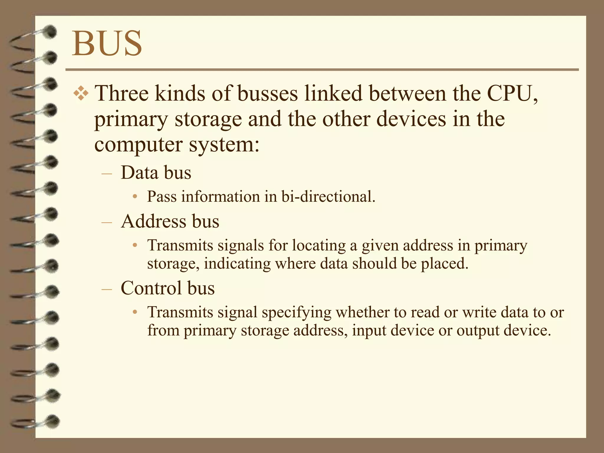 BUS
 Three kinds of busses linked between the CPU,
primary storage and the other devices in the
computer system:
– Data bus
• Pass information in bi-directional.
– Address bus
• Transmits signals for locating a given address in primary
storage, indicating where data should be placed.
– Control bus
• Transmits signal specifying whether to read or write data to or
from primary storage address, input device or output device.
 