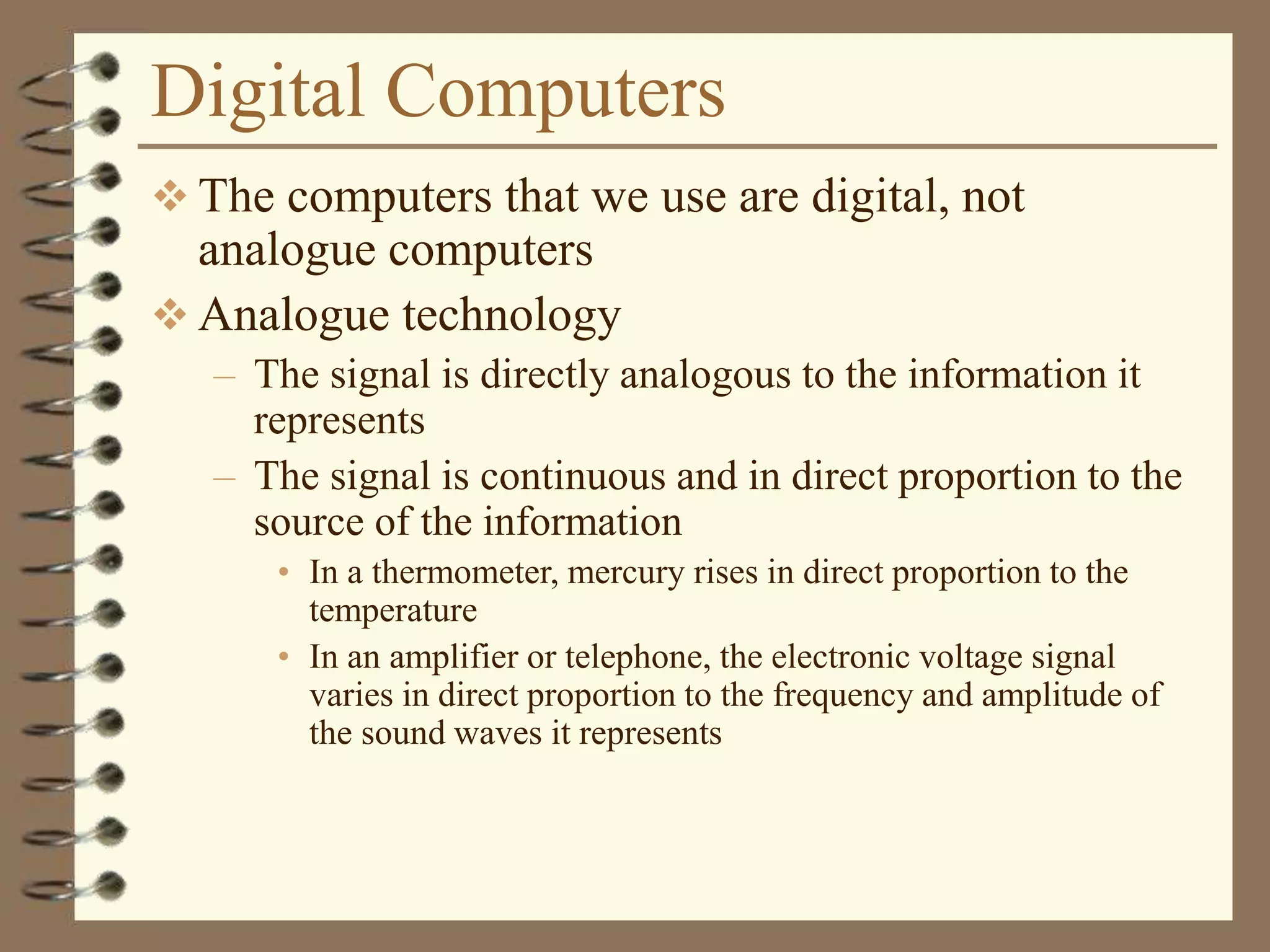 Digital Computers
 The computers that we use are digital, not
analogue computers
 Analogue technology
– The signal is directly analogous to the information it
represents
– The signal is continuous and in direct proportion to the
source of the information
• In a thermometer, mercury rises in direct proportion to the
temperature
• In an amplifier or telephone, the electronic voltage signal
varies in direct proportion to the frequency and amplitude of
the sound waves it represents
 