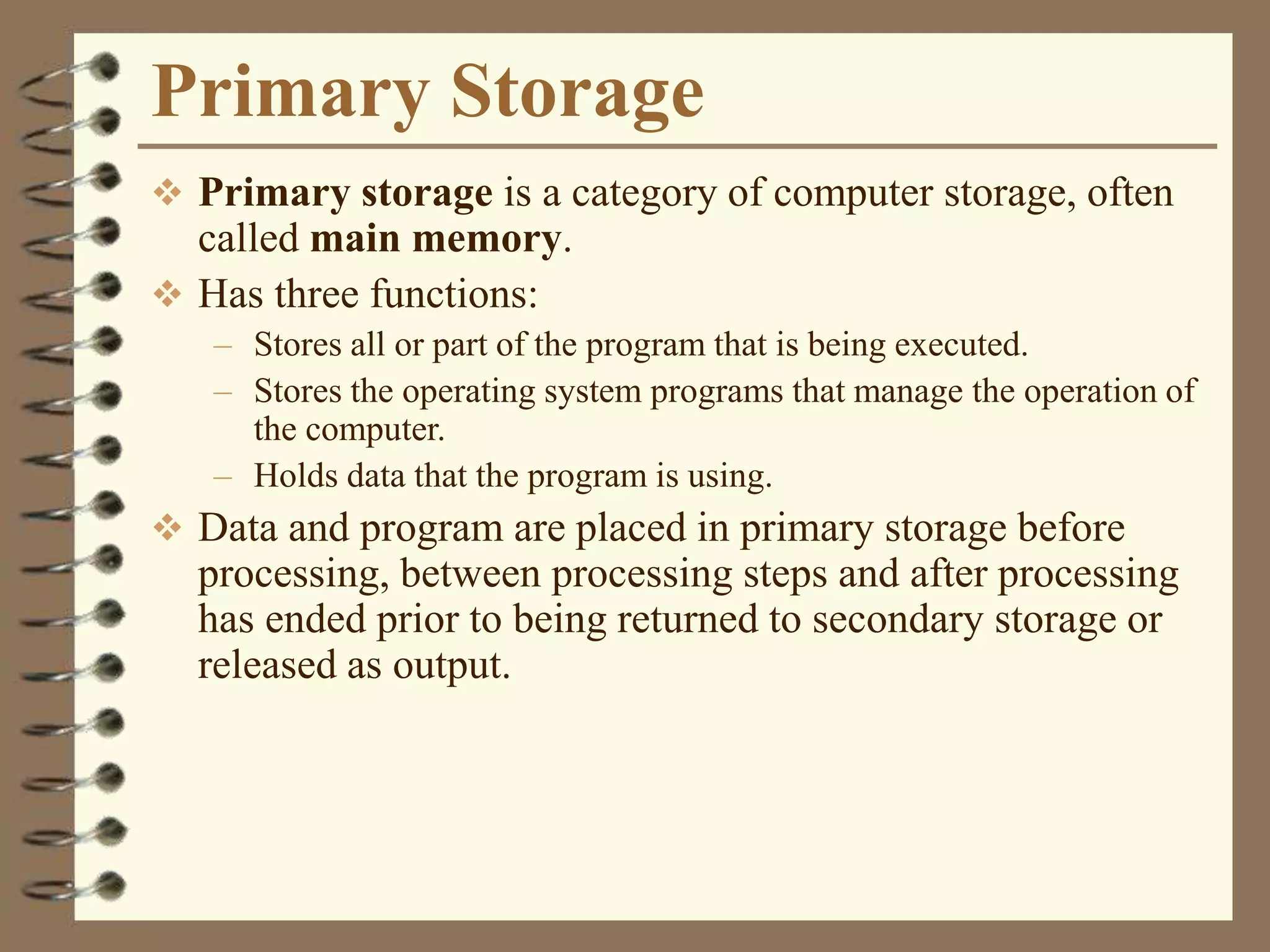 Primary Storage
 Primary storage is a category of computer storage, often
called main memory.
 Has three functions:
– Stores all or part of the program that is being executed.
– Stores the operating system programs that manage the operation of
the computer.
– Holds data that the program is using.
 Data and program are placed in primary storage before
processing, between processing steps and after processing
has ended prior to being returned to secondary storage or
released as output.
 