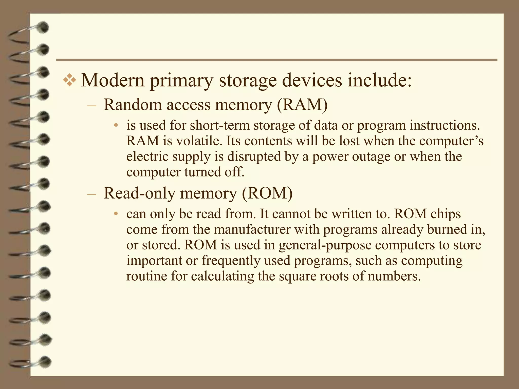  Modern primary storage devices include:
– Random access memory (RAM)
• is used for short-term storage of data or program instructions.
RAM is volatile. Its contents will be lost when the computer’s
electric supply is disrupted by a power outage or when the
computer turned off.
– Read-only memory (ROM)
• can only be read from. It cannot be written to. ROM chips
come from the manufacturer with programs already burned in,
or stored. ROM is used in general-purpose computers to store
important or frequently used programs, such as computing
routine for calculating the square roots of numbers.
 