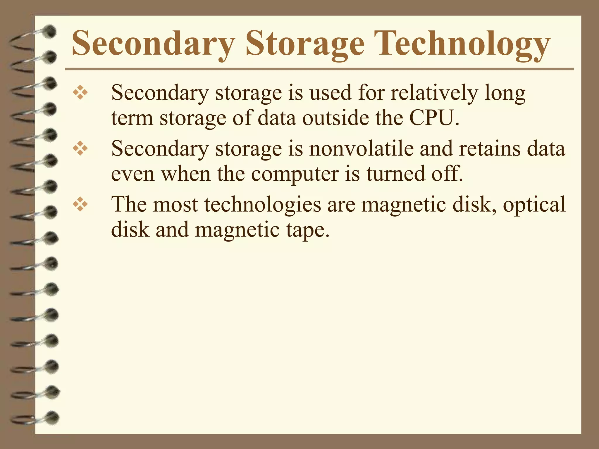 Secondary Storage Technology
 Secondary storage is used for relatively long
term storage of data outside the CPU.
 Secondary storage is nonvolatile and retains data
even when the computer is turned off.
 The most technologies are magnetic disk, optical
disk and magnetic tape.
 