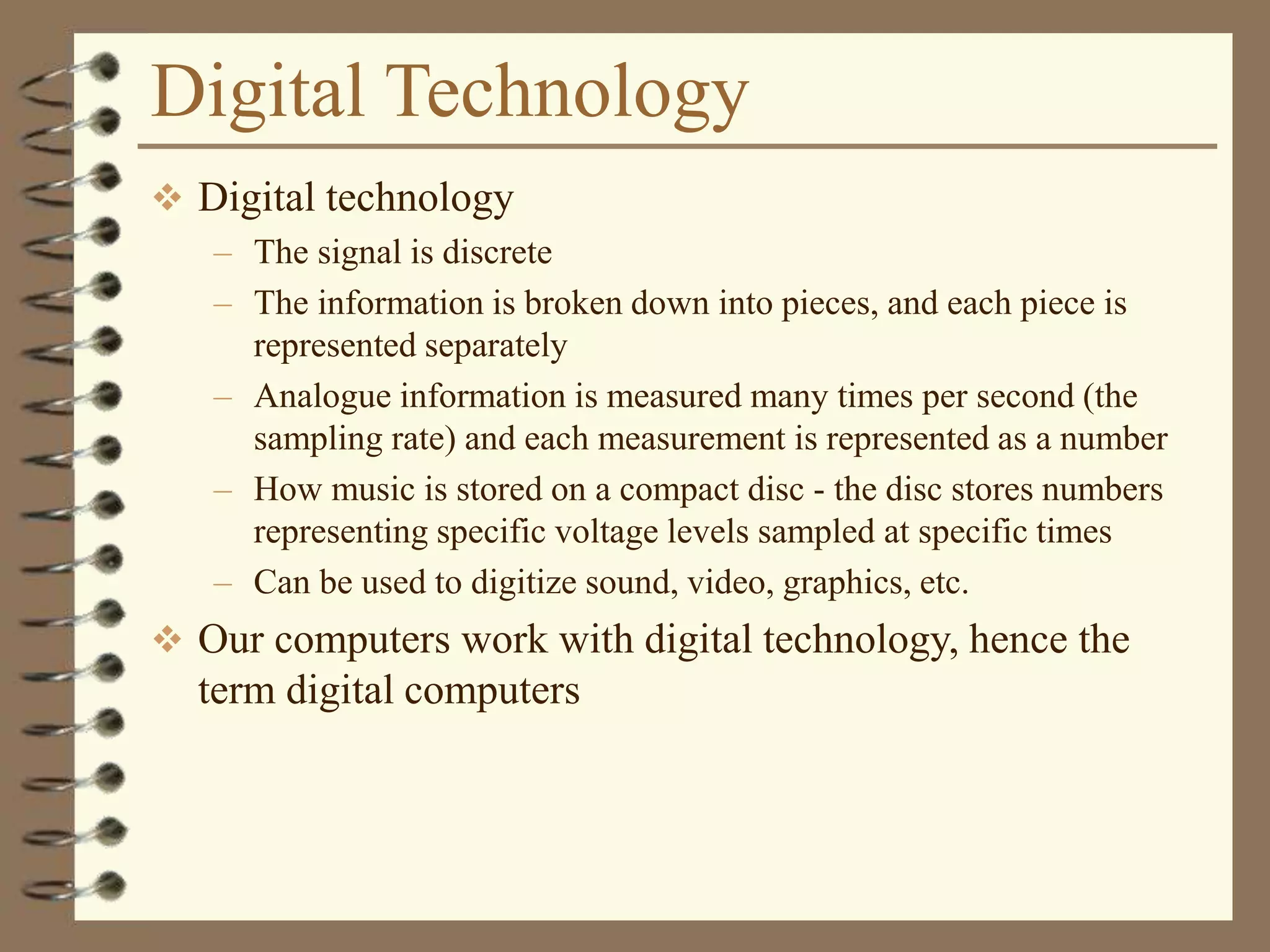 Digital Technology
 Digital technology
– The signal is discrete
– The information is broken down into pieces, and each piece is
represented separately
– Analogue information is measured many times per second (the
sampling rate) and each measurement is represented as a number
– How music is stored on a compact disc - the disc stores numbers
representing specific voltage levels sampled at specific times
– Can be used to digitize sound, video, graphics, etc.
 Our computers work with digital technology, hence the
term digital computers
 