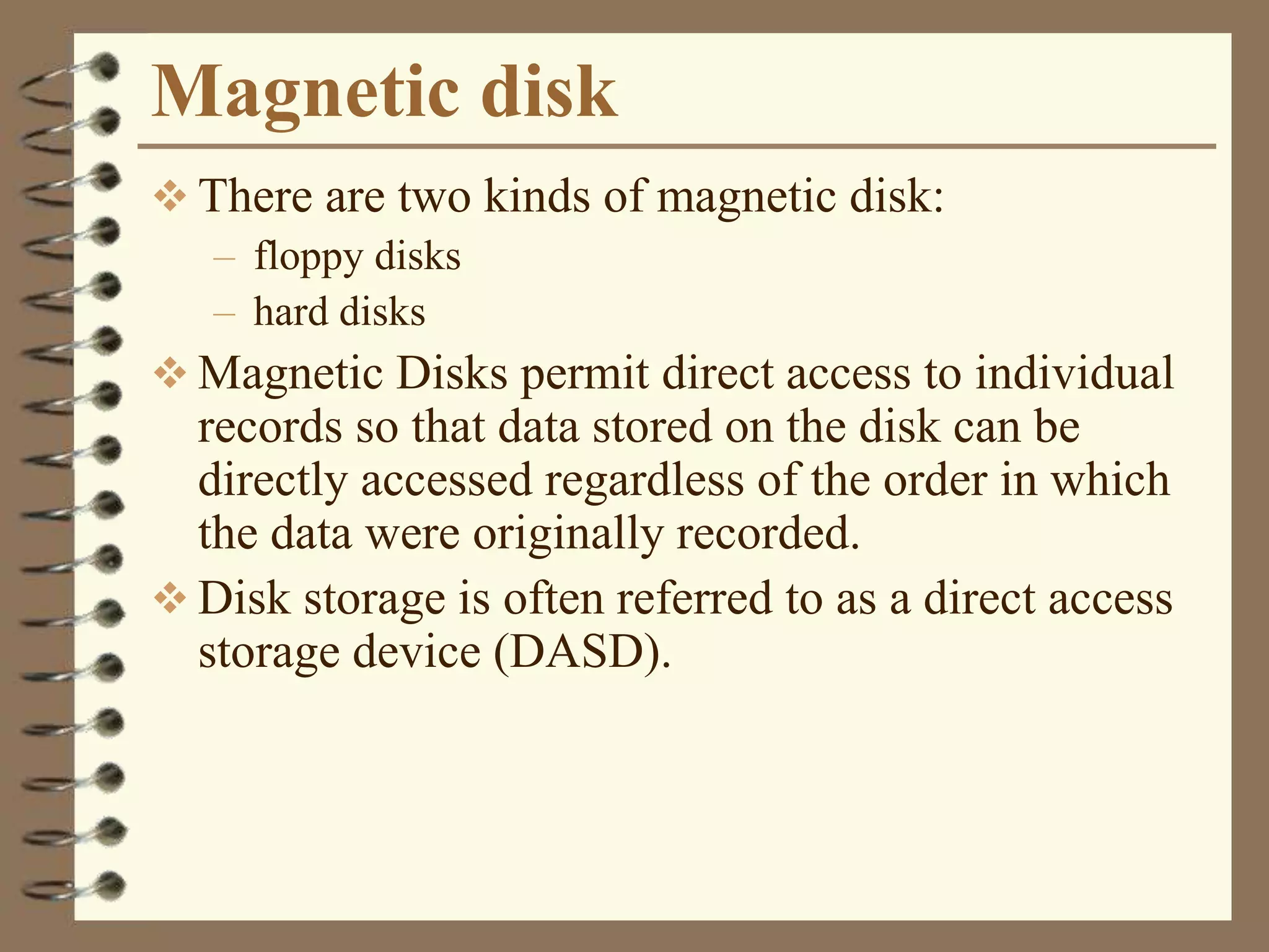 Magnetic disk
 There are two kinds of magnetic disk:
– floppy disks
– hard disks
 Magnetic Disks permit direct access to individual
records so that data stored on the disk can be
directly accessed regardless of the order in which
the data were originally recorded.
 Disk storage is often referred to as a direct access
storage device (DASD).
 