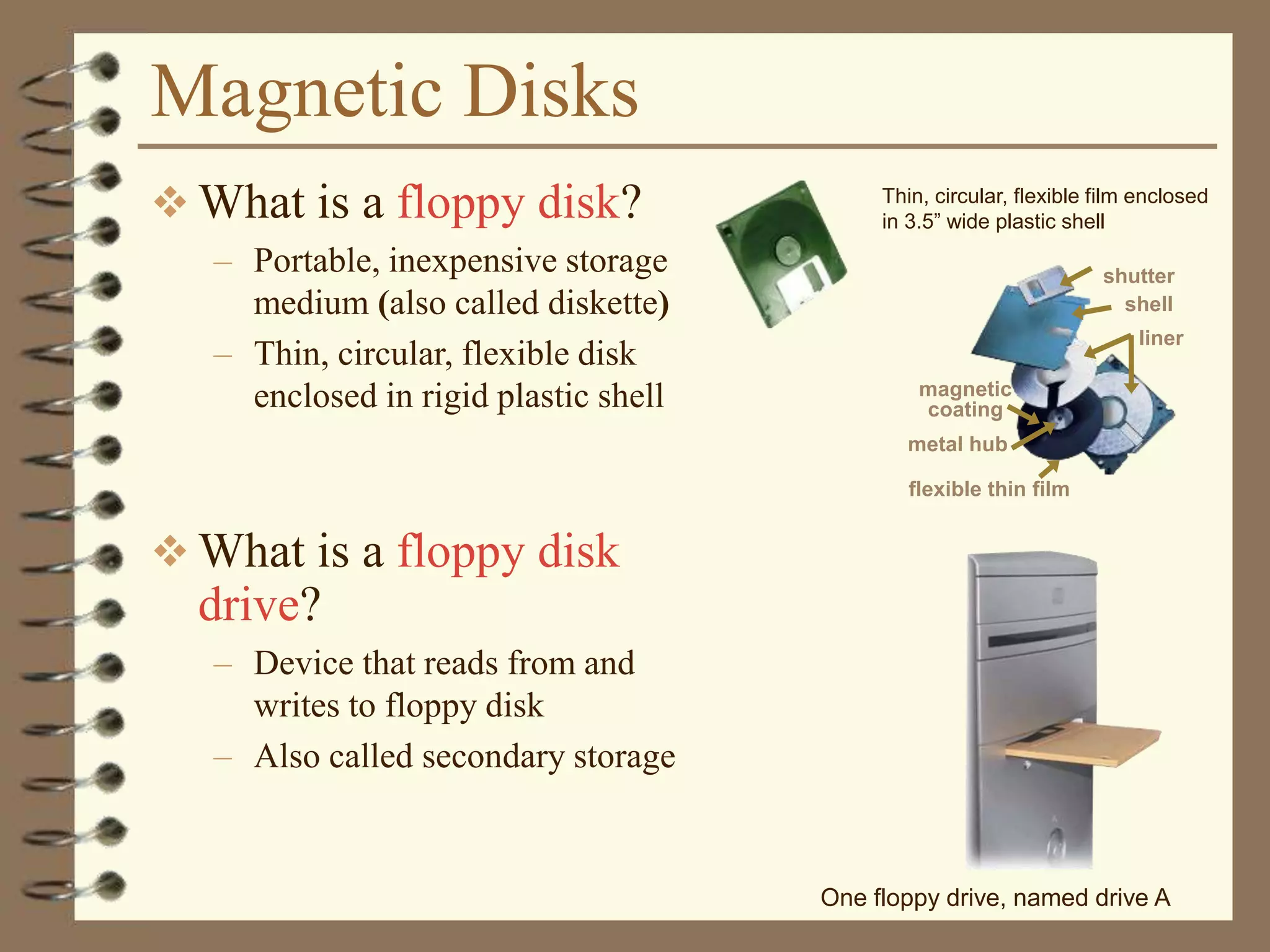 Magnetic Disks
 What is a floppy disk?
– Portable, inexpensive storage
medium (also called diskette)
– Thin, circular, flexible disk
enclosed in rigid plastic shell
 What is a floppy disk
drive?
– Device that reads from and
writes to floppy disk
– Also called secondary storage
Thin, circular, flexible film enclosed
in 3.5” wide plastic shell
shutter
shell
liner
magnetic
coating
flexible thin film
metal hub
One floppy drive, named drive A
 