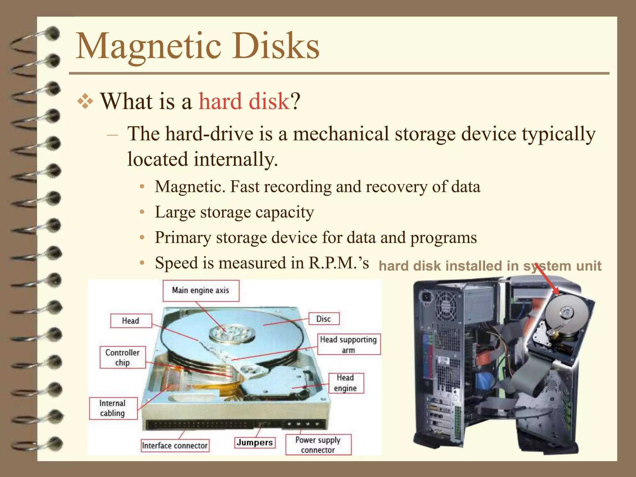 Magnetic Disks
 What is a hard disk?
– The hard-drive is a mechanical storage device typically
located internally.
• Magnetic. Fast recording and recovery of data
• Large storage capacity
• Primary storage device for data and programs
• Speed is measured in R.P.M.’s hard disk installed in system unit
 