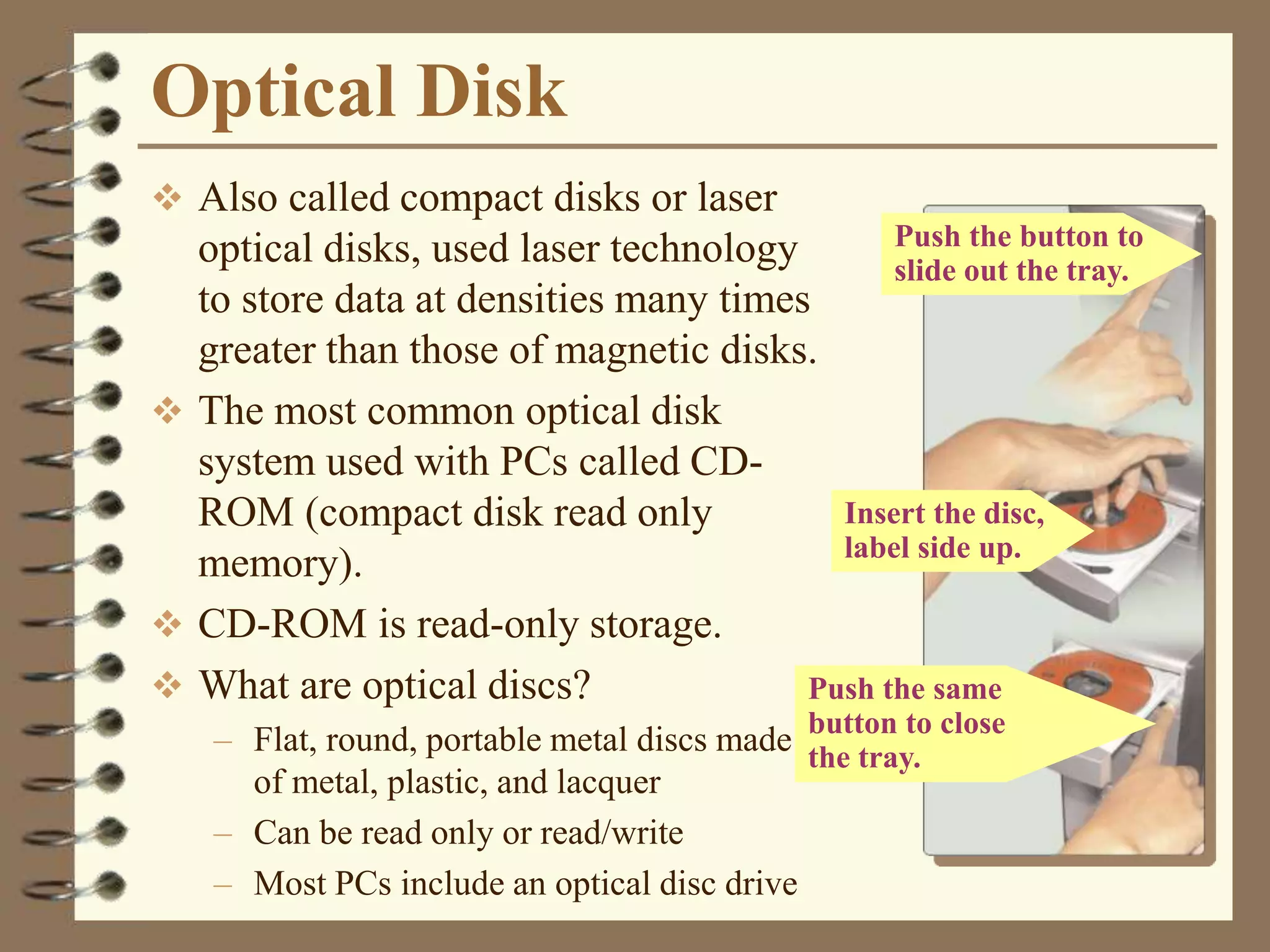 Optical Disk
 Also called compact disks or laser
optical disks, used laser technology
to store data at densities many times
greater than those of magnetic disks.
 The most common optical disk
system used with PCs called CD-
ROM (compact disk read only
memory).
 CD-ROM is read-only storage.
 What are optical discs?
– Flat, round, portable metal discs made
of metal, plastic, and lacquer
– Can be read only or read/write
– Most PCs include an optical disc drive
Push the same
button to close
the tray.
Insert the disc,
label side up.
Push the button to
slide out the tray.
 