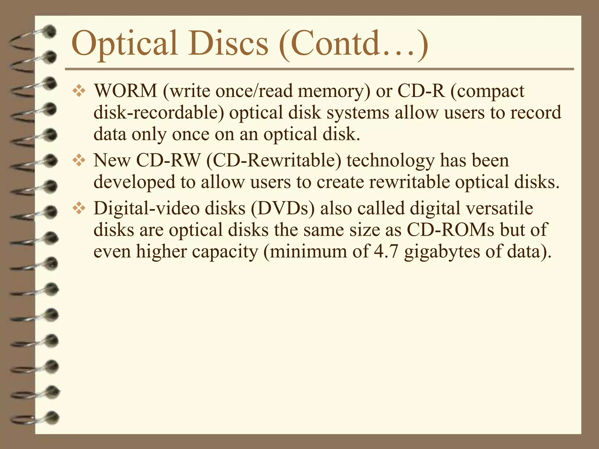 Optical Discs (Contd…)
 WORM (write once/read memory) or CD-R (compact
disk-recordable) optical disk systems allow users to record
data only once on an optical disk.
 New CD-RW (CD-Rewritable) technology has been
developed to allow users to create rewritable optical disks.
 Digital-video disks (DVDs) also called digital versatile
disks are optical disks the same size as CD-ROMs but of
even higher capacity (minimum of 4.7 gigabytes of data).
 