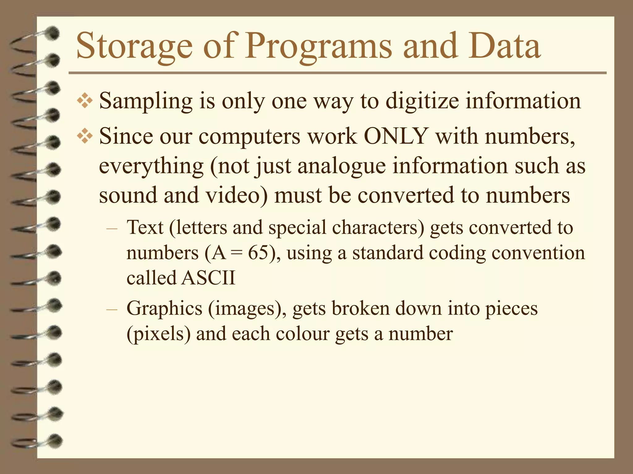 Storage of Programs and Data
 Sampling is only one way to digitize information
 Since our computers work ONLY with numbers,
everything (not just analogue information such as
sound and video) must be converted to numbers
– Text (letters and special characters) gets converted to
numbers (A = 65), using a standard coding convention
called ASCII
– Graphics (images), gets broken down into pieces
(pixels) and each colour gets a number
 