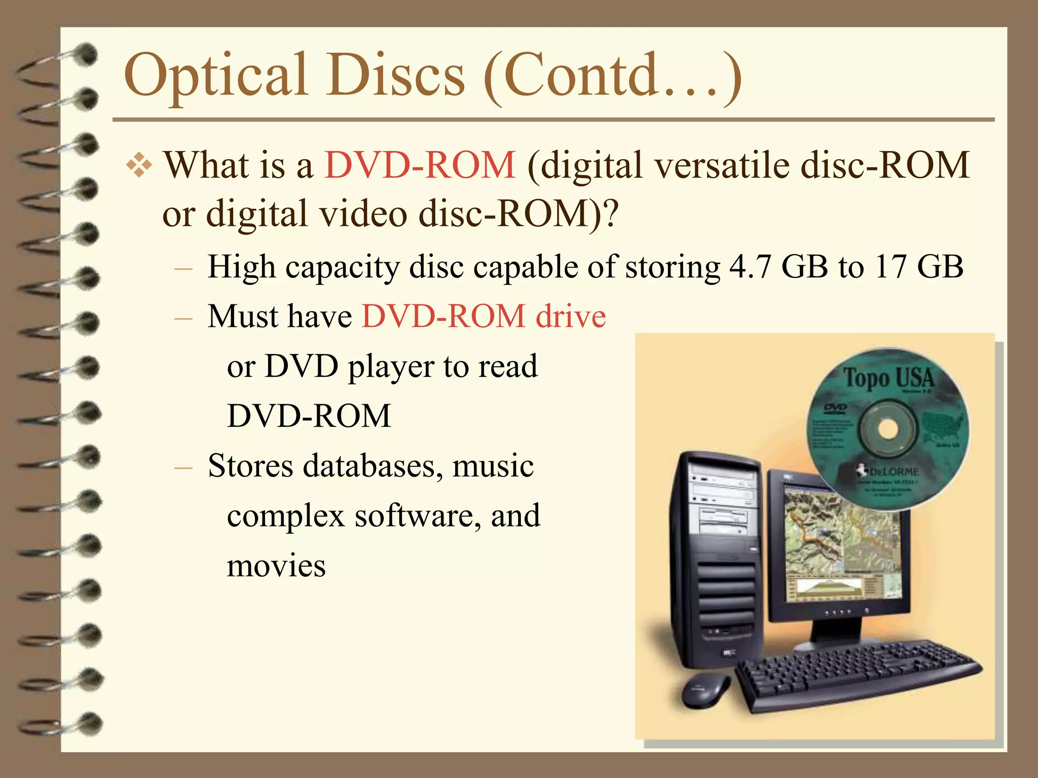 Optical Discs (Contd…)
 What is a DVD-ROM (digital versatile disc-ROM
or digital video disc-ROM)?
– High capacity disc capable of storing 4.7 GB to 17 GB
– Must have DVD-ROM drive
or DVD player to read
DVD-ROM
– Stores databases, music
complex software, and
movies
 