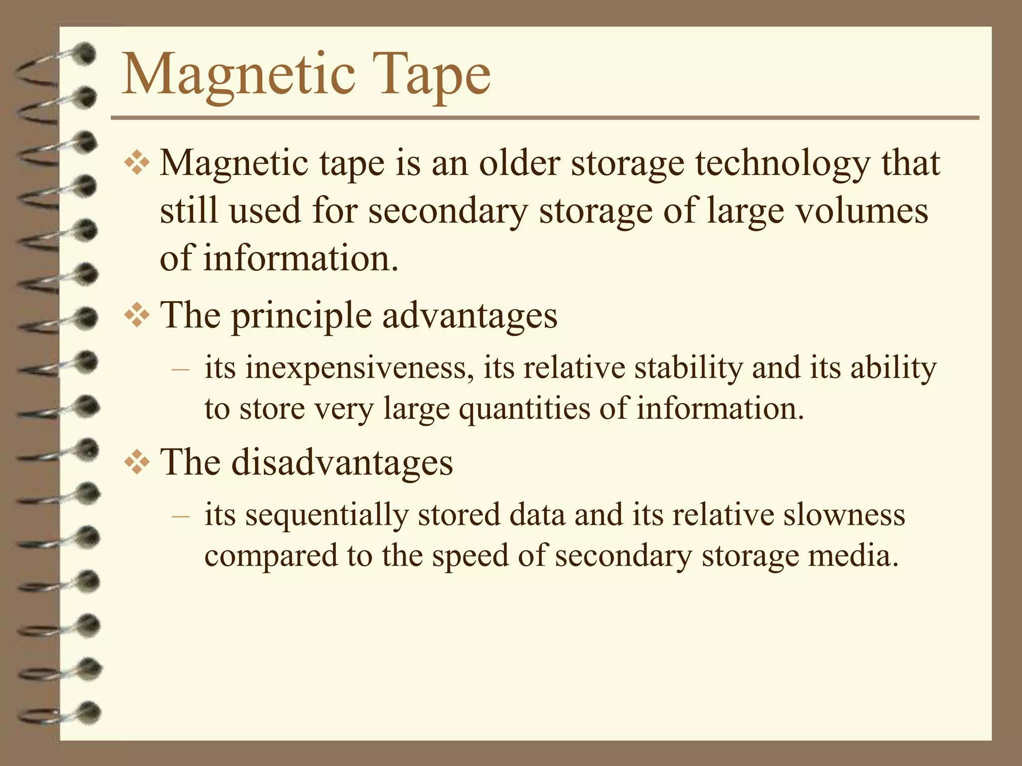 Magnetic Tape
 Magnetic tape is an older storage technology that
still used for secondary storage of large volumes
of information.
 The principle advantages
– its inexpensiveness, its relative stability and its ability
to store very large quantities of information.
 The disadvantages
– its sequentially stored data and its relative slowness
compared to the speed of secondary storage media.
 