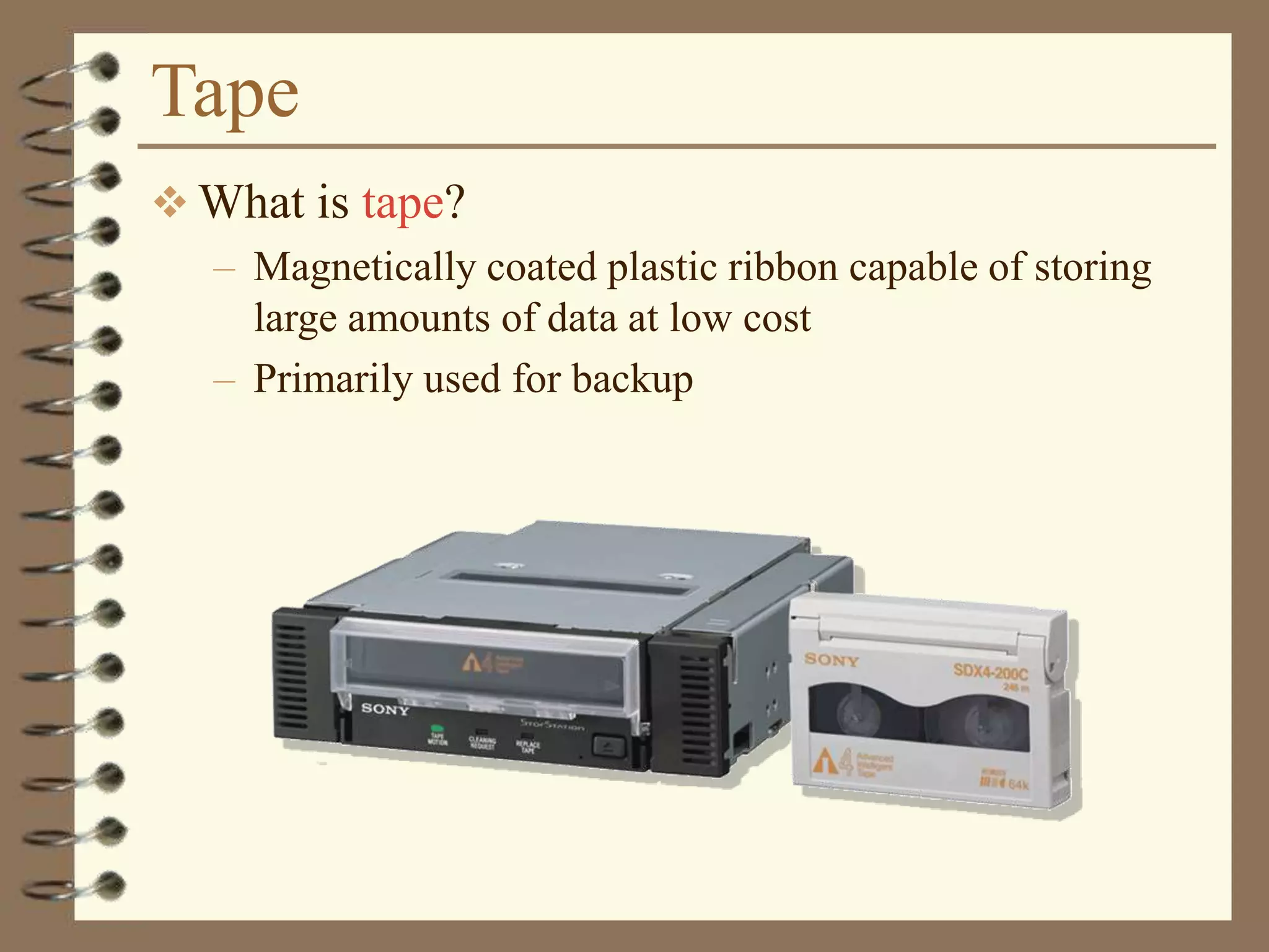 Tape
 What is tape?
– Magnetically coated plastic ribbon capable of storing
large amounts of data at low cost
– Primarily used for backup
 