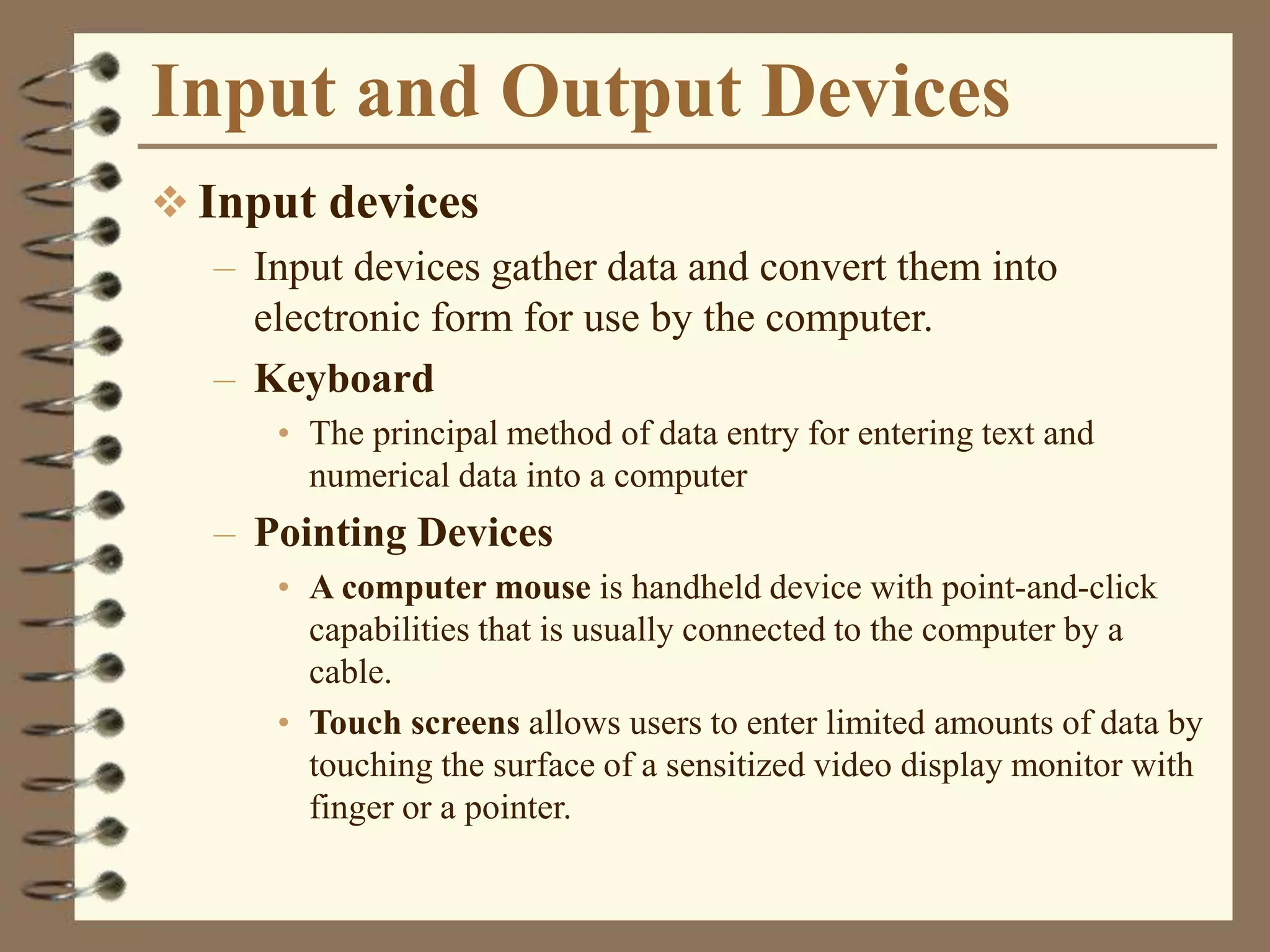 Input and Output Devices
 Input devices
– Input devices gather data and convert them into
electronic form for use by the computer.
– Keyboard
• The principal method of data entry for entering text and
numerical data into a computer
– Pointing Devices
• A computer mouse is handheld device with point-and-click
capabilities that is usually connected to the computer by a
cable.
• Touch screens allows users to enter limited amounts of data by
touching the surface of a sensitized video display monitor with
finger or a pointer.
 