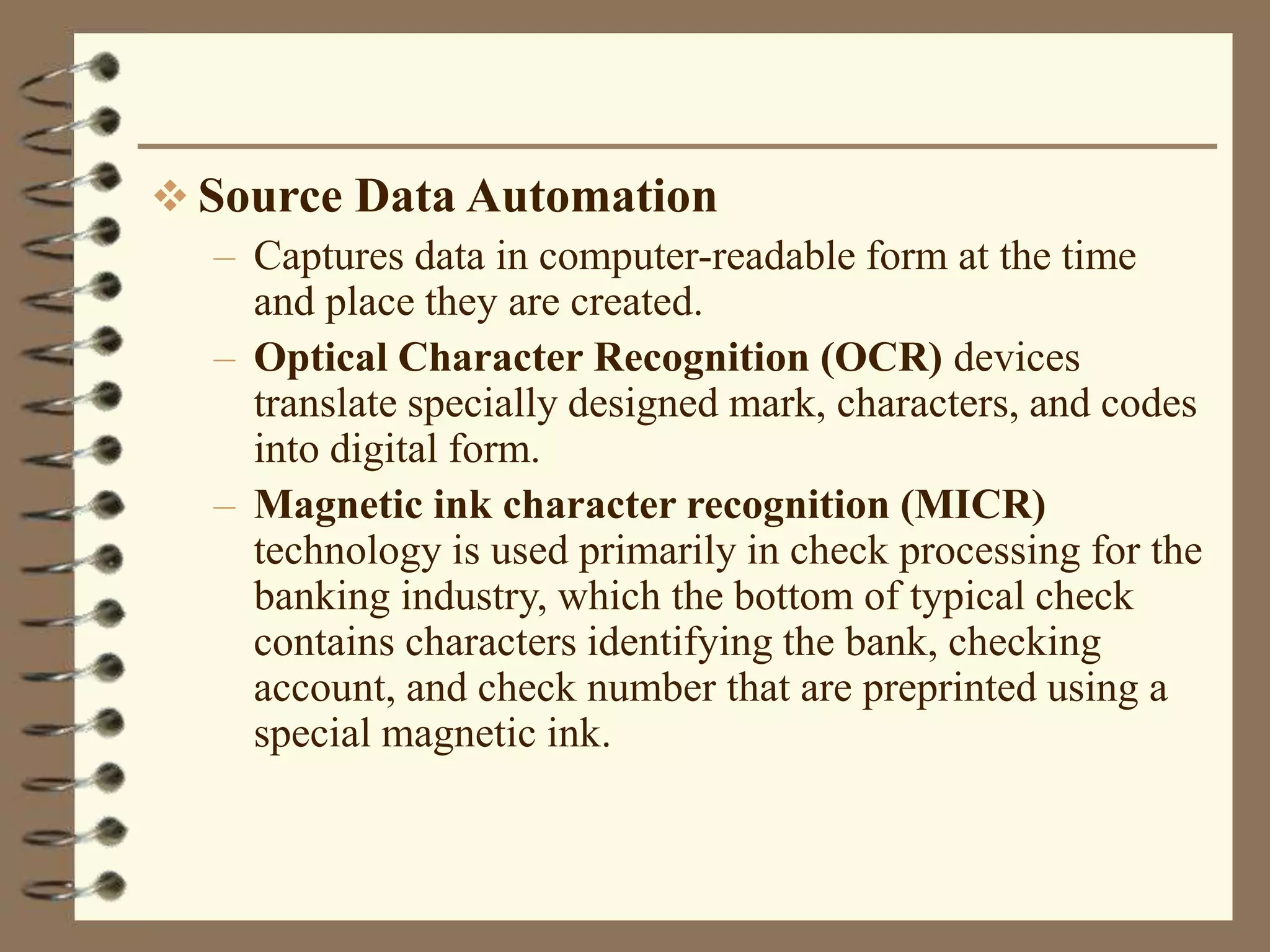  Source Data Automation
– Captures data in computer-readable form at the time
and place they are created.
– Optical Character Recognition (OCR) devices
translate specially designed mark, characters, and codes
into digital form.
– Magnetic ink character recognition (MICR)
technology is used primarily in check processing for the
banking industry, which the bottom of typical check
contains characters identifying the bank, checking
account, and check number that are preprinted using a
special magnetic ink.
 