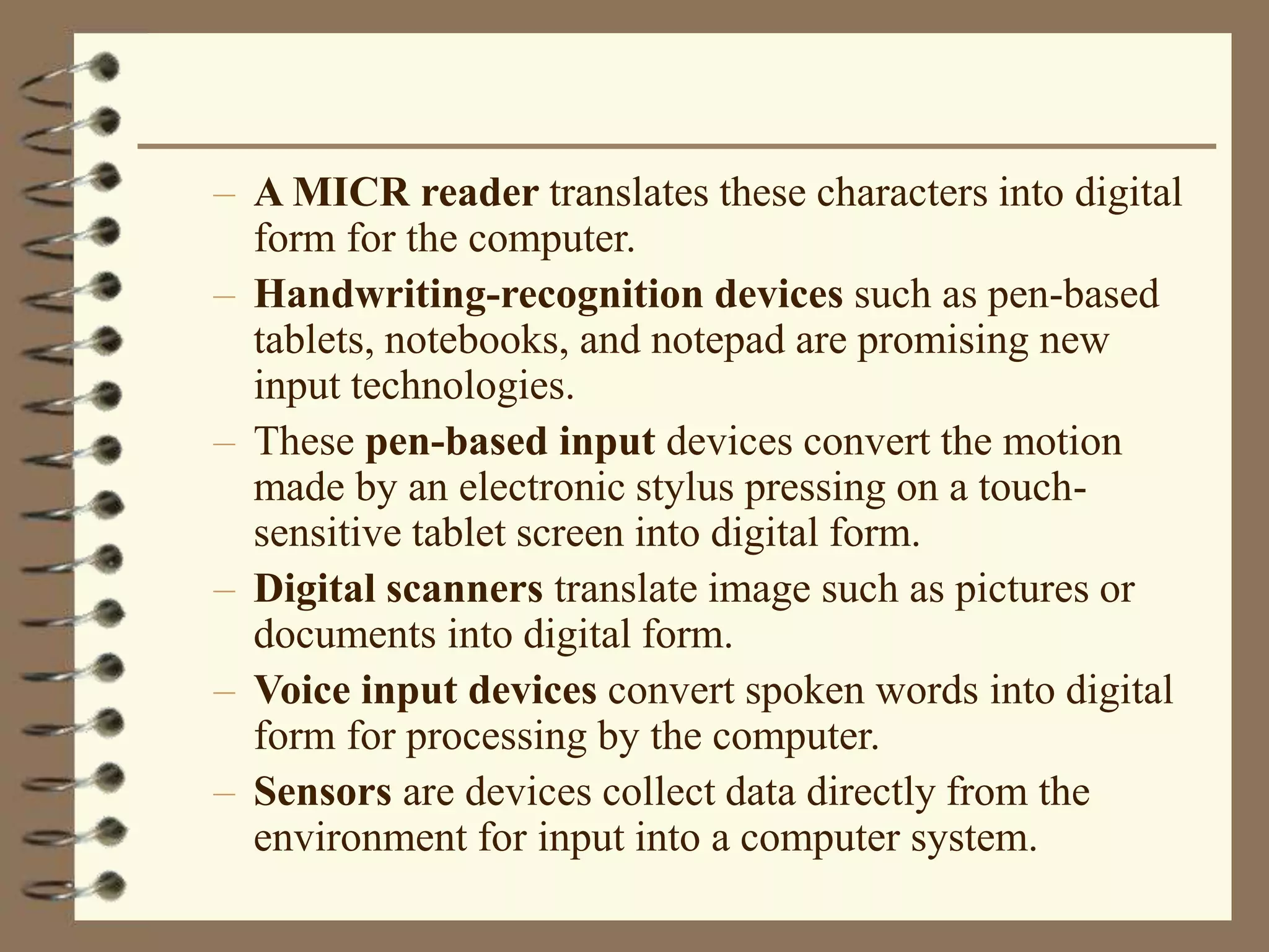 – A MICR reader translates these characters into digital
form for the computer.
– Handwriting-recognition devices such as pen-based
tablets, notebooks, and notepad are promising new
input technologies.
– These pen-based input devices convert the motion
made by an electronic stylus pressing on a touch-
sensitive tablet screen into digital form.
– Digital scanners translate image such as pictures or
documents into digital form.
– Voice input devices convert spoken words into digital
form for processing by the computer.
– Sensors are devices collect data directly from the
environment for input into a computer system.
 