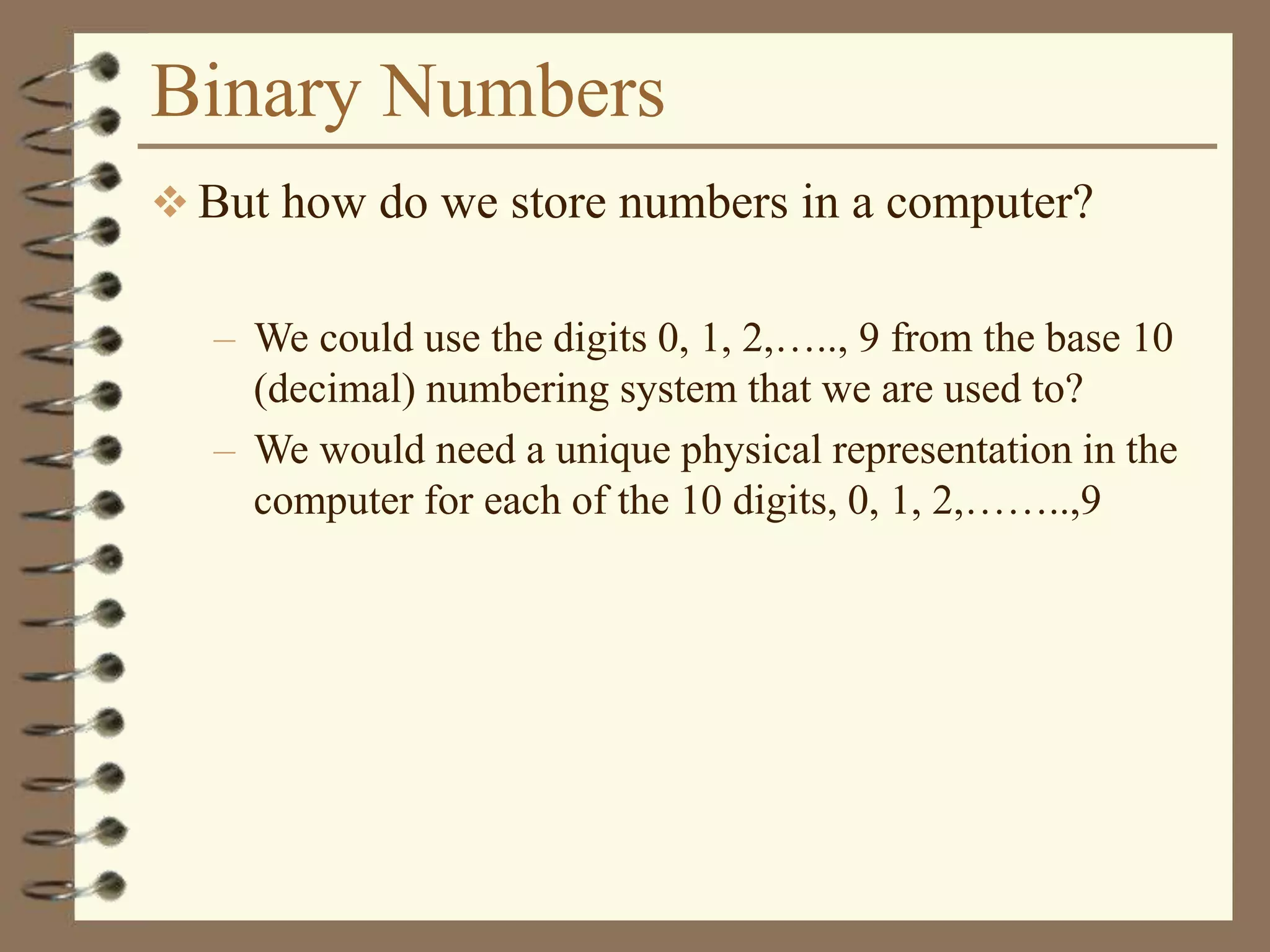 Binary Numbers
 But how do we store numbers in a computer?
– We could use the digits 0, 1, 2,….., 9 from the base 10
(decimal) numbering system that we are used to?
– We would need a unique physical representation in the
computer for each of the 10 digits, 0, 1, 2,……..,9
 