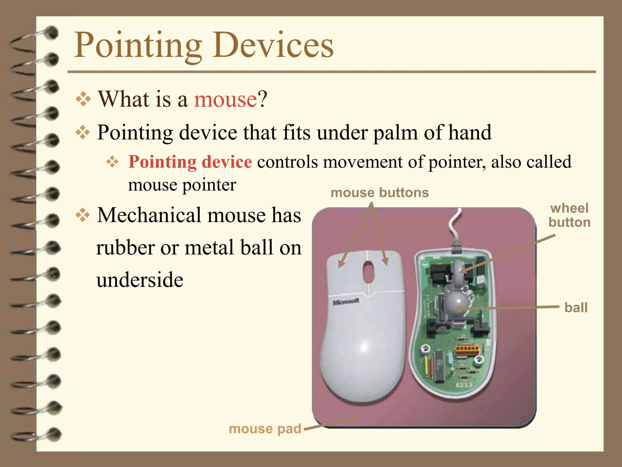 Pointing Devices
 What is a mouse?
 Pointing device that fits under palm of hand
 Pointing device controls movement of pointer, also called
mouse pointer
 Mechanical mouse has
rubber or metal ball on
underside
mouse buttons
wheel
button
mouse pad
ball
 