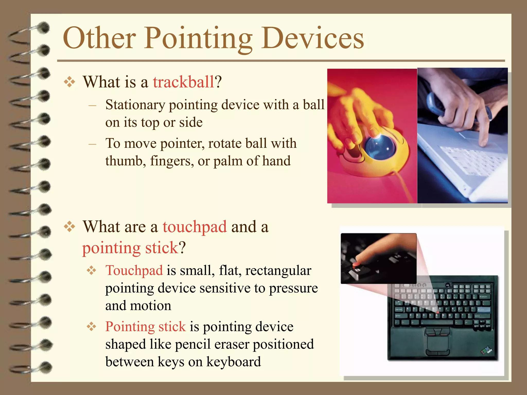 Other Pointing Devices
 What is a trackball?
– Stationary pointing device with a ball
on its top or side
– To move pointer, rotate ball with
thumb, fingers, or palm of hand
 What are a touchpad and a
pointing stick?
 Touchpad is small, flat, rectangular
pointing device sensitive to pressure
and motion
 Pointing stick is pointing device
shaped like pencil eraser positioned
between keys on keyboard
 