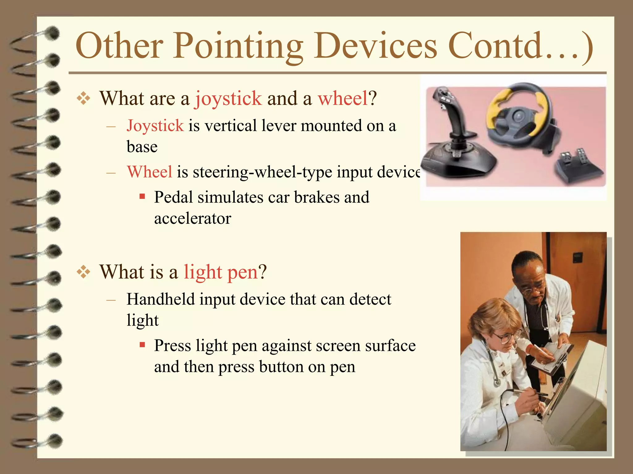 Other Pointing Devices Contd…)
 What are a joystick and a wheel?
– Joystick is vertical lever mounted on a
base
– Wheel is steering-wheel-type input device
 Pedal simulates car brakes and
accelerator
 What is a light pen?
– Handheld input device that can detect
light
 Press light pen against screen surface
and then press button on pen
 
