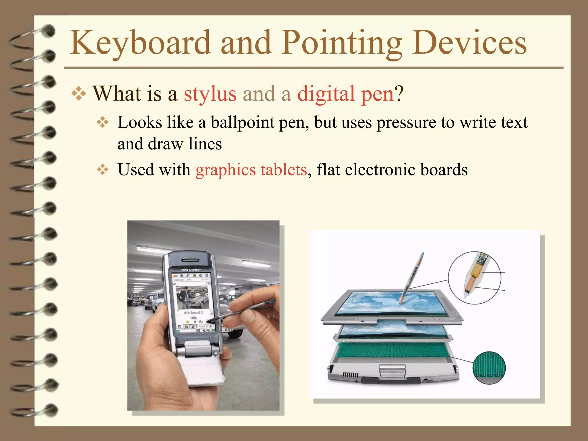 Keyboard and Pointing Devices
 What is a stylus and a digital pen?
 Looks like a ballpoint pen, but uses pressure to write text
and draw lines
 Used with graphics tablets, flat electronic boards
 