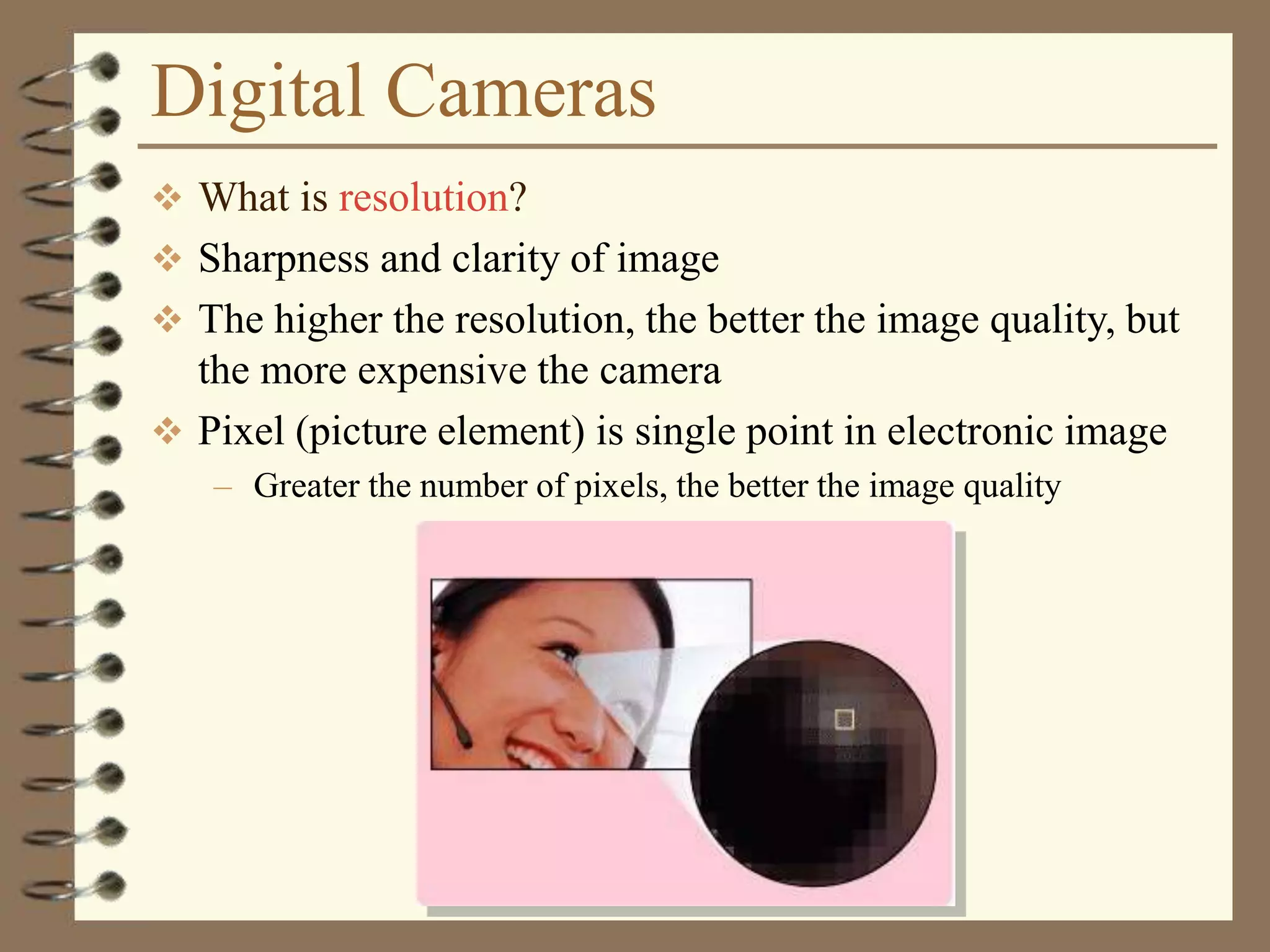 Digital Cameras
 What is resolution?
 Sharpness and clarity of image
 The higher the resolution, the better the image quality, but
the more expensive the camera
 Pixel (picture element) is single point in electronic image
– Greater the number of pixels, the better the image quality
 