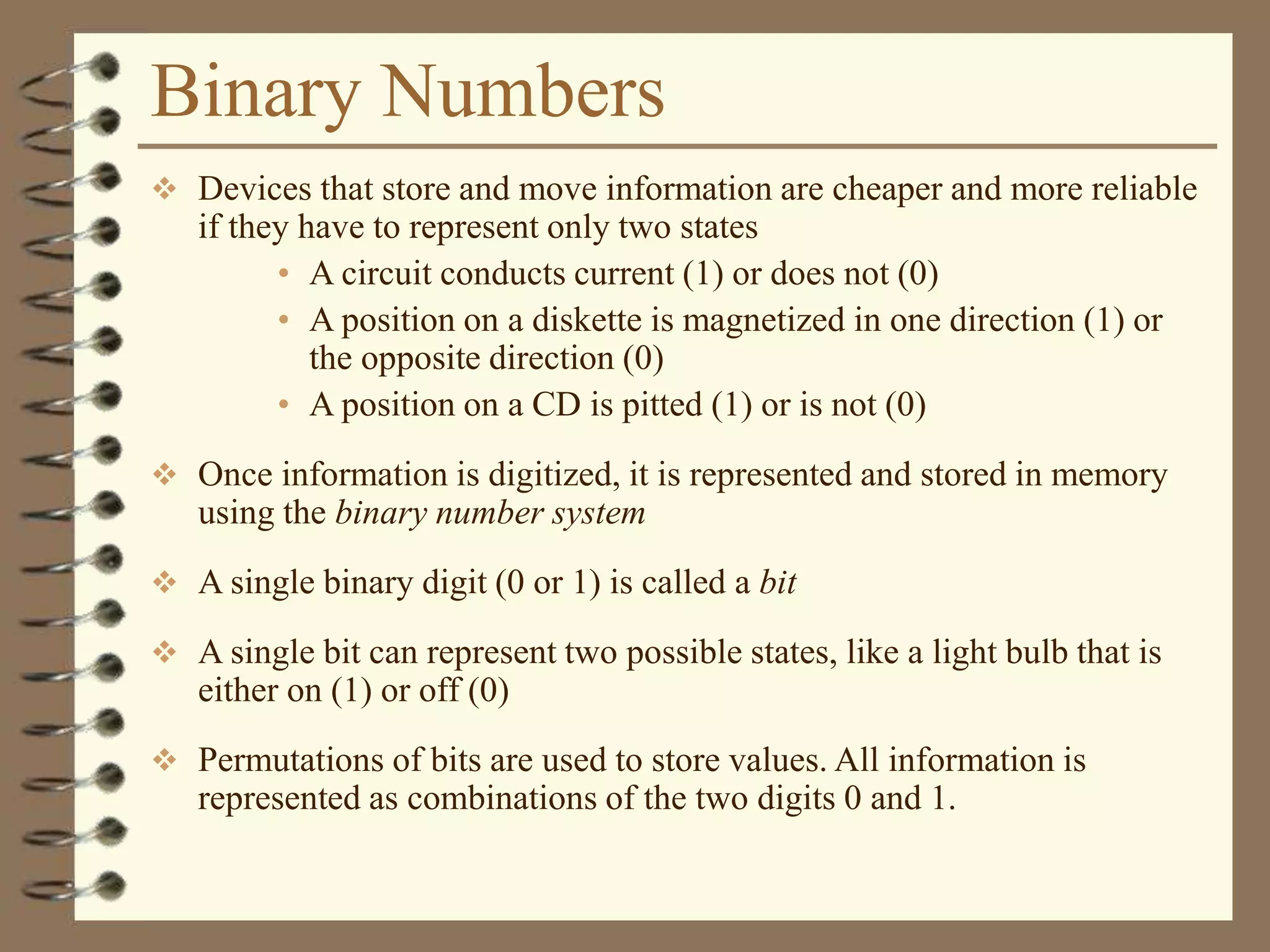Binary Numbers
 Devices that store and move information are cheaper and more reliable
if they have to represent only two states
• A circuit conducts current (1) or does not (0)
• A position on a diskette is magnetized in one direction (1) or
the opposite direction (0)
• A position on a CD is pitted (1) or is not (0)
 Once information is digitized, it is represented and stored in memory
using the binary number system
 A single binary digit (0 or 1) is called a bit
 A single bit can represent two possible states, like a light bulb that is
either on (1) or off (0)
 Permutations of bits are used to store values. All information is
represented as combinations of the two digits 0 and 1.
 