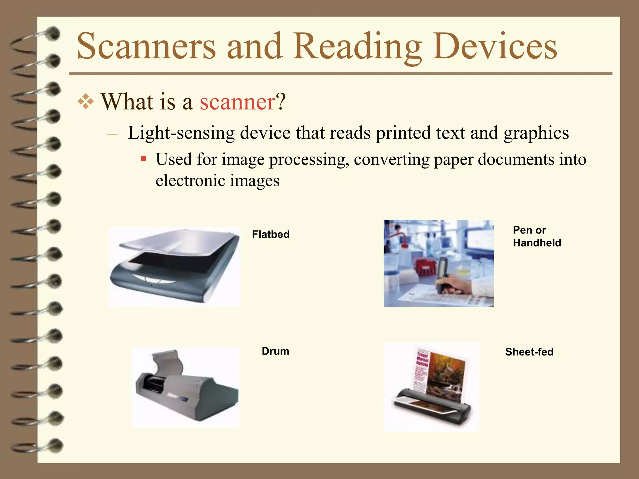 Scanners and Reading Devices
 What is a scanner?
– Light-sensing device that reads printed text and graphics
 Used for image processing, converting paper documents into
electronic images
Drum
Flatbed Pen or
Handheld
Sheet-fed
 