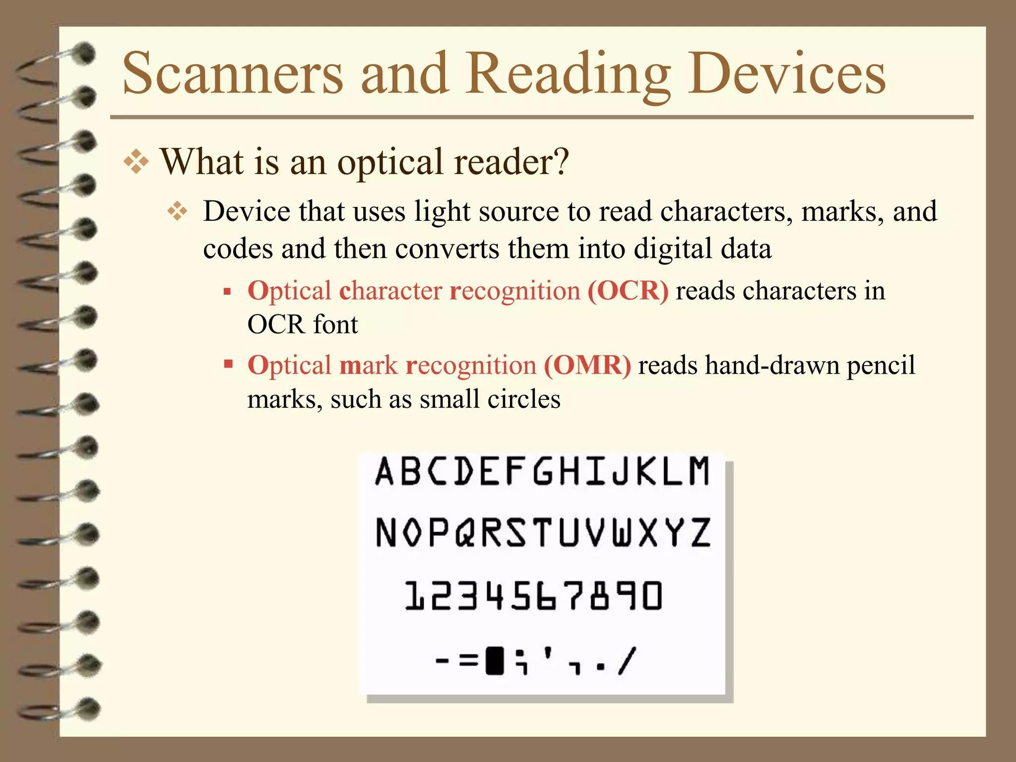 Scanners and Reading Devices
 What is an optical reader?
 Device that uses light source to read characters, marks, and
codes and then converts them into digital data
 Optical character recognition (OCR) reads characters in
OCR font
 Optical mark recognition (OMR) reads hand-drawn pencil
marks, such as small circles
 