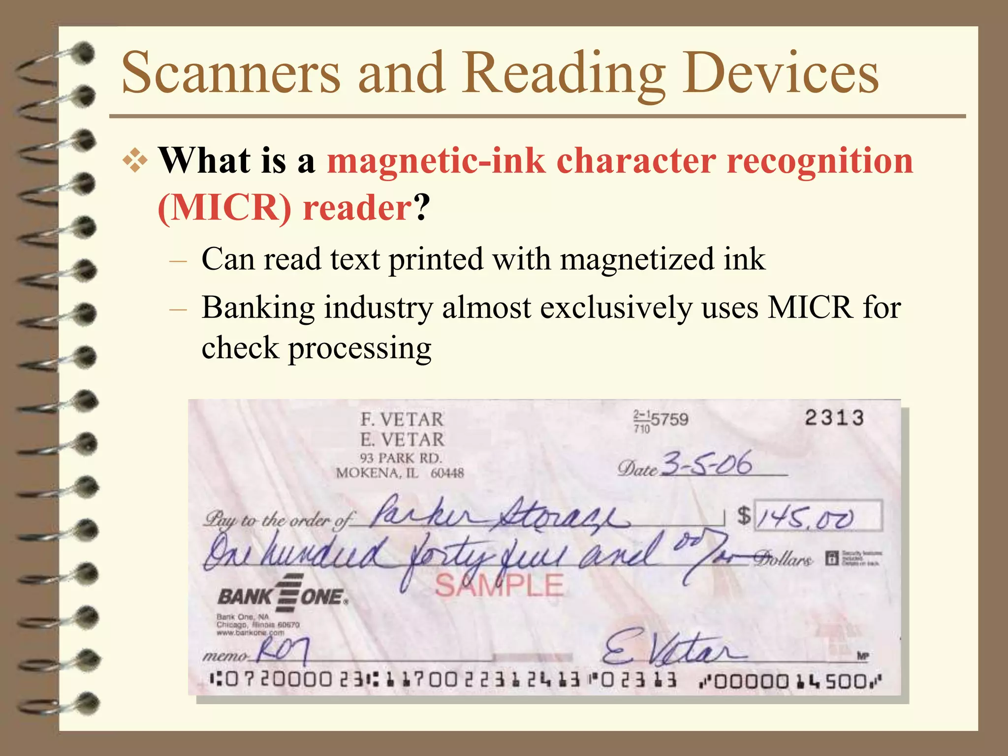 Scanners and Reading Devices
 What is a magnetic-ink character recognition
(MICR) reader?
– Can read text printed with magnetized ink
– Banking industry almost exclusively uses MICR for
check processing
 