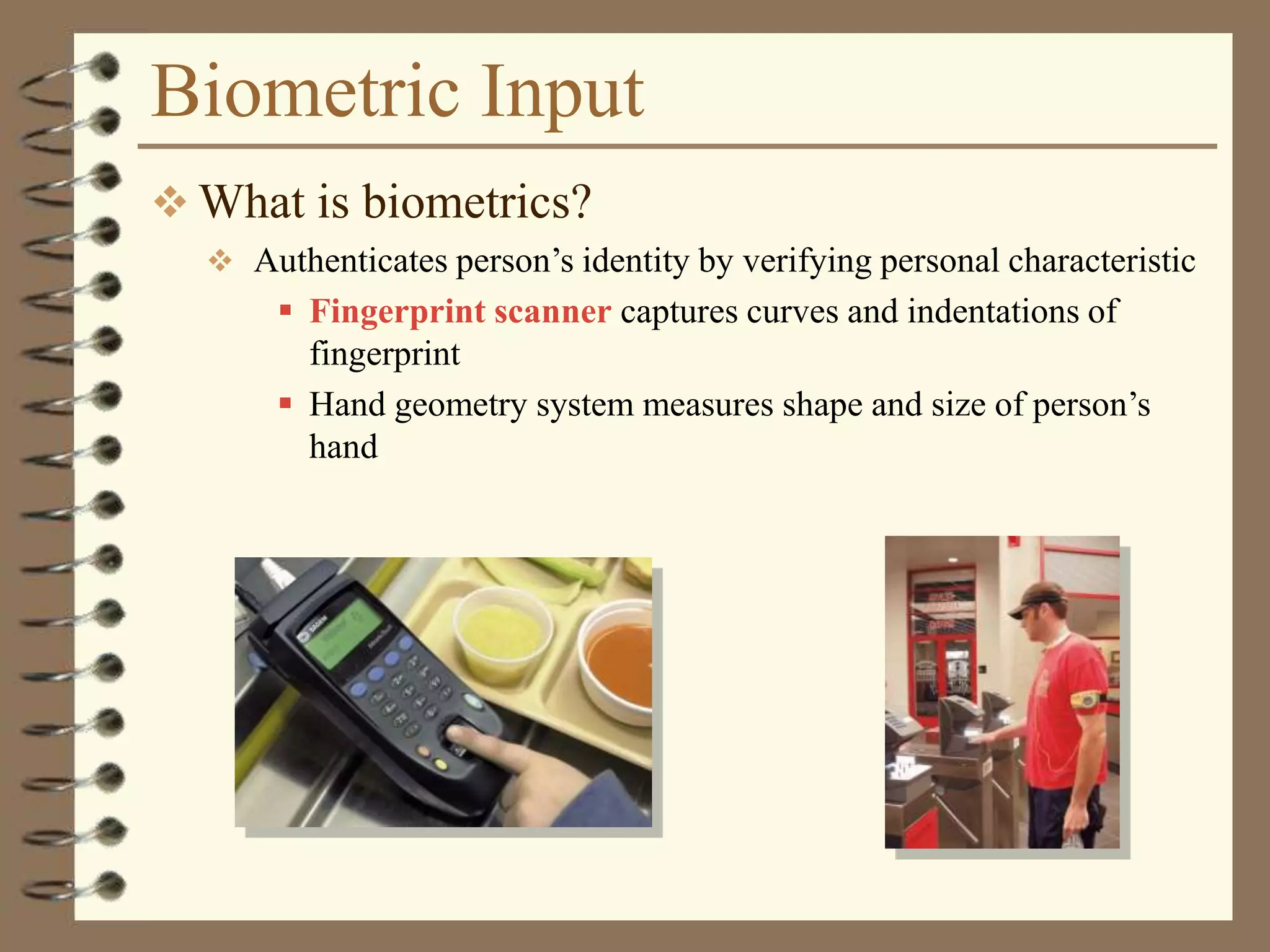 Biometric Input
 What is biometrics?
 Authenticates person’s identity by verifying personal characteristic
 Fingerprint scanner captures curves and indentations of
fingerprint
 Hand geometry system measures shape and size of person’s
hand
 