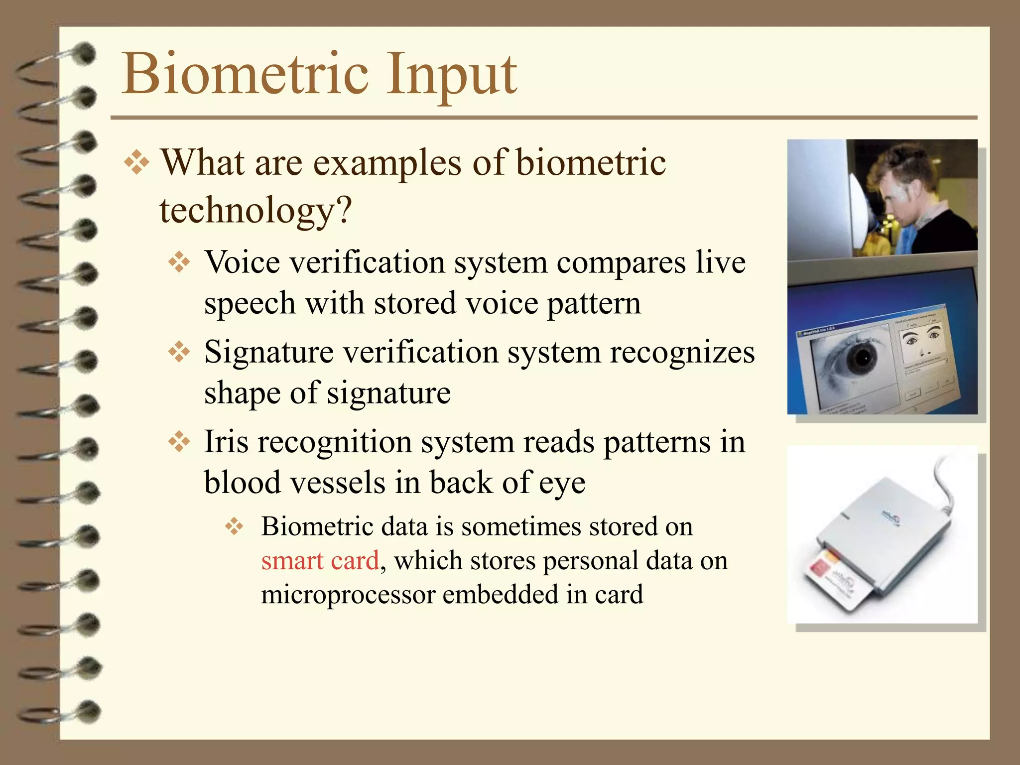Biometric Input
 What are examples of biometric
technology?
 Voice verification system compares live
speech with stored voice pattern
 Signature verification system recognizes
shape of signature
 Iris recognition system reads patterns in
blood vessels in back of eye
 Biometric data is sometimes stored on
smart card, which stores personal data on
microprocessor embedded in card
 