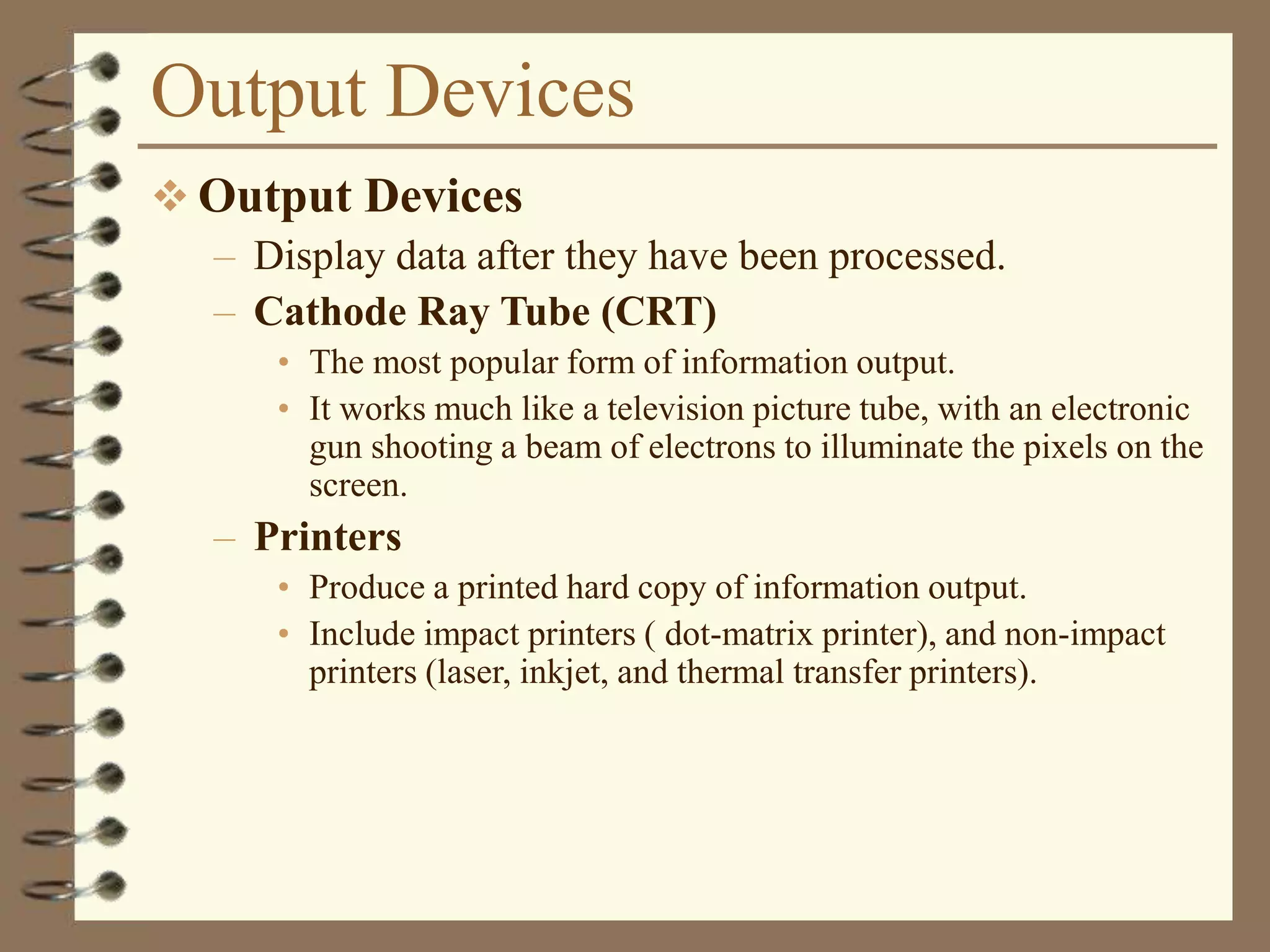 Output Devices
 Output Devices
– Display data after they have been processed.
– Cathode Ray Tube (CRT)
• The most popular form of information output.
• It works much like a television picture tube, with an electronic
gun shooting a beam of electrons to illuminate the pixels on the
screen.
– Printers
• Produce a printed hard copy of information output.
• Include impact printers ( dot-matrix printer), and non-impact
printers (laser, inkjet, and thermal transfer printers).
 