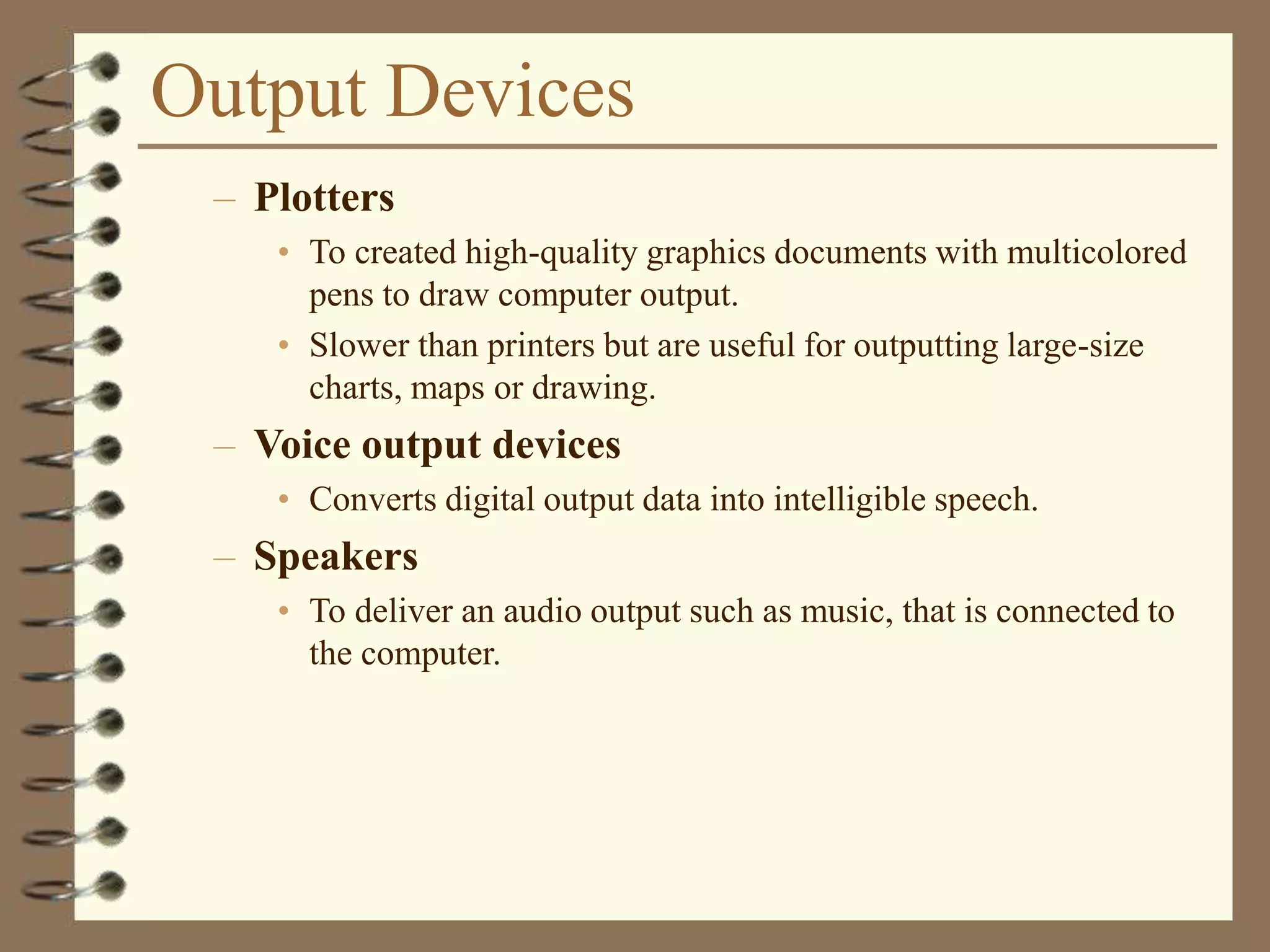 Output Devices
– Plotters
• To created high-quality graphics documents with multicolored
pens to draw computer output.
• Slower than printers but are useful for outputting large-size
charts, maps or drawing.
– Voice output devices
• Converts digital output data into intelligible speech.
– Speakers
• To deliver an audio output such as music, that is connected to
the computer.
 