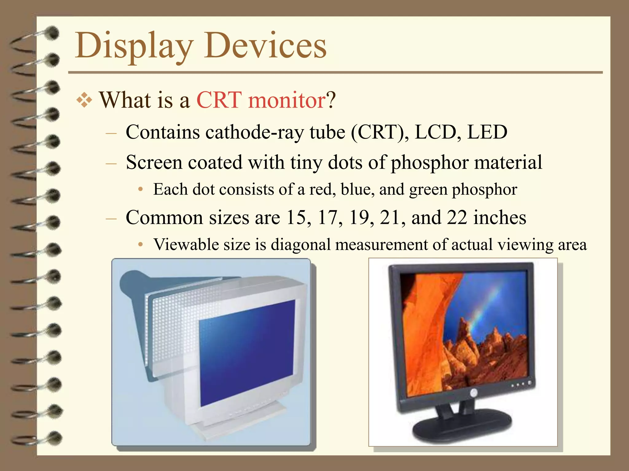 Display Devices
 What is a CRT monitor?
– Contains cathode-ray tube (CRT), LCD, LED
– Screen coated with tiny dots of phosphor material
• Each dot consists of a red, blue, and green phosphor
– Common sizes are 15, 17, 19, 21, and 22 inches
• Viewable size is diagonal measurement of actual viewing area
 