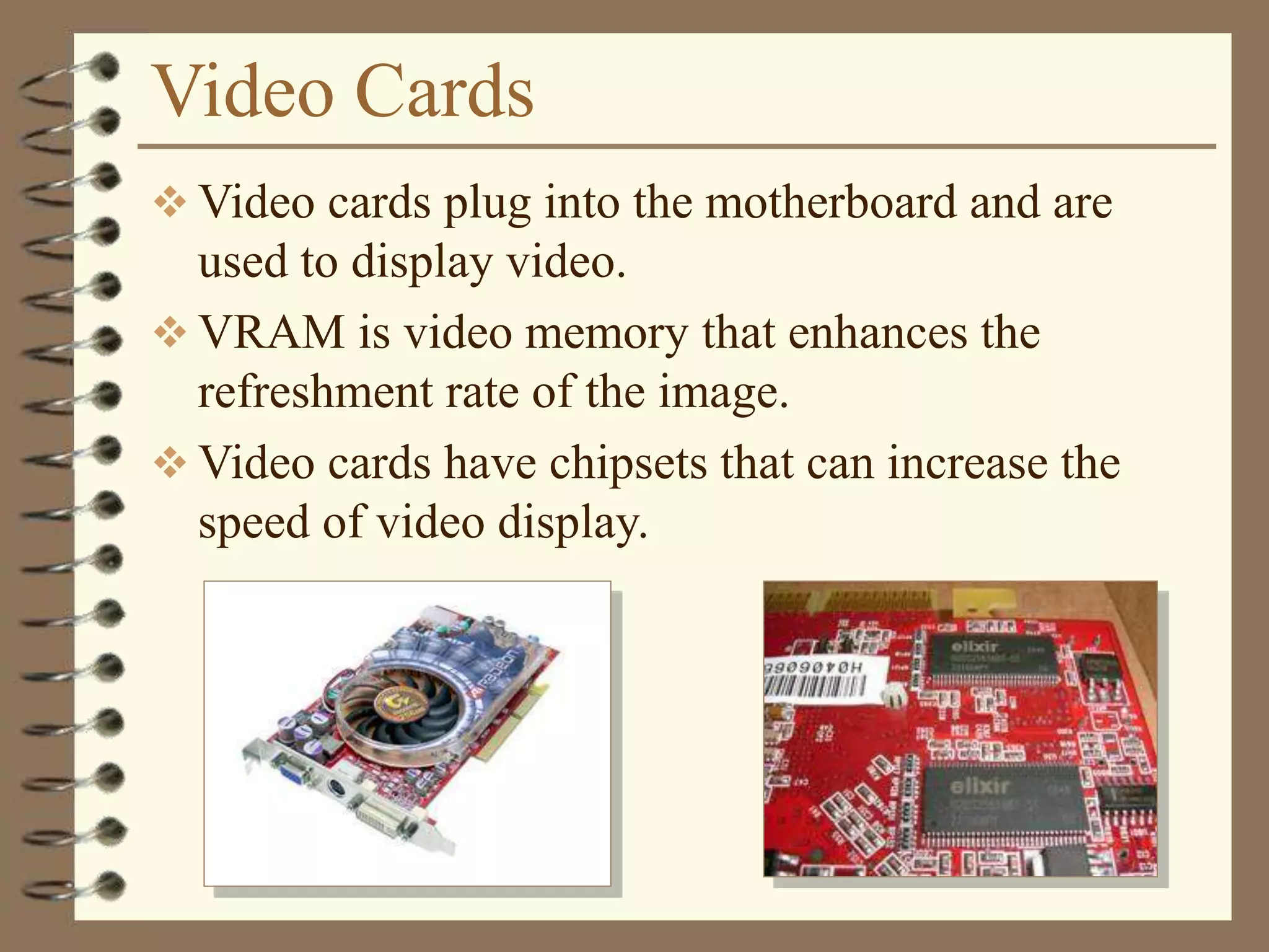 Video Cards
 Video cards plug into the motherboard and are
used to display video.
 VRAM is video memory that enhances the
refreshment rate of the image.
 Video cards have chipsets that can increase the
speed of video display.
 