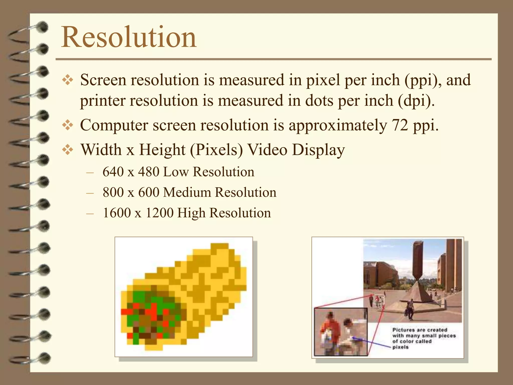 Resolution
 Screen resolution is measured in pixel per inch (ppi), and
printer resolution is measured in dots per inch (dpi).
 Computer screen resolution is approximately 72 ppi.
 Width x Height (Pixels) Video Display
– 640 x 480 Low Resolution
– 800 x 600 Medium Resolution
– 1600 x 1200 High Resolution
 