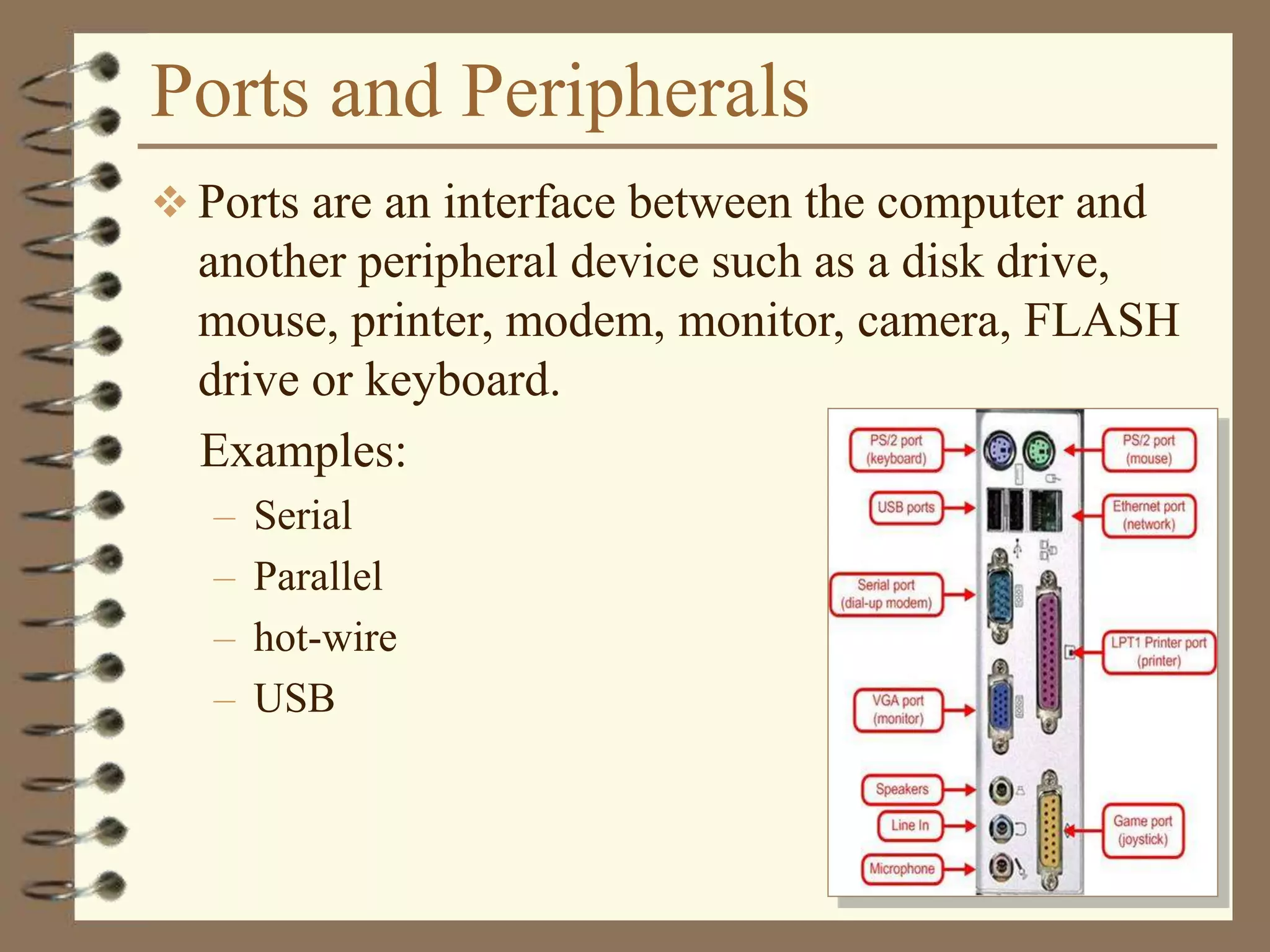 Ports and Peripherals
 Ports are an interface between the computer and
another peripheral device such as a disk drive,
mouse, printer, modem, monitor, camera, FLASH
drive or keyboard.
Examples:
– Serial
– Parallel
– hot-wire
– USB
 