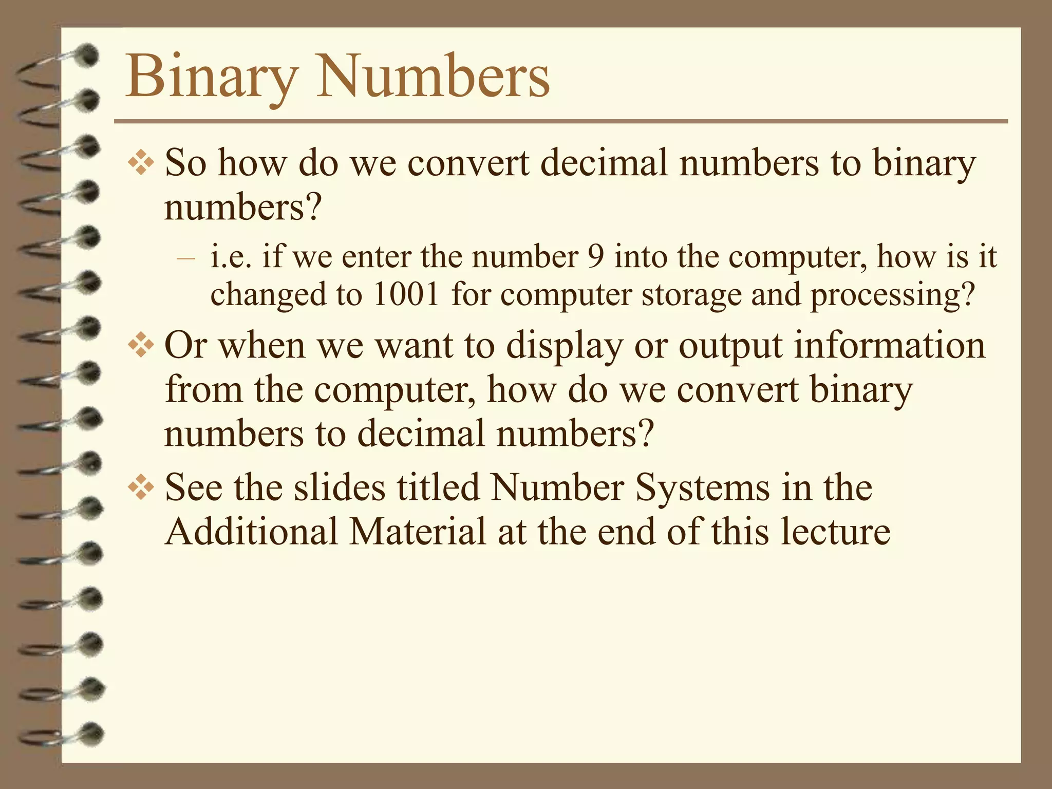 Binary Numbers
 So how do we convert decimal numbers to binary
numbers?
– i.e. if we enter the number 9 into the computer, how is it
changed to 1001 for computer storage and processing?
 Or when we want to display or output information
from the computer, how do we convert binary
numbers to decimal numbers?
 See the slides titled Number Systems in the
Additional Material at the end of this lecture
 