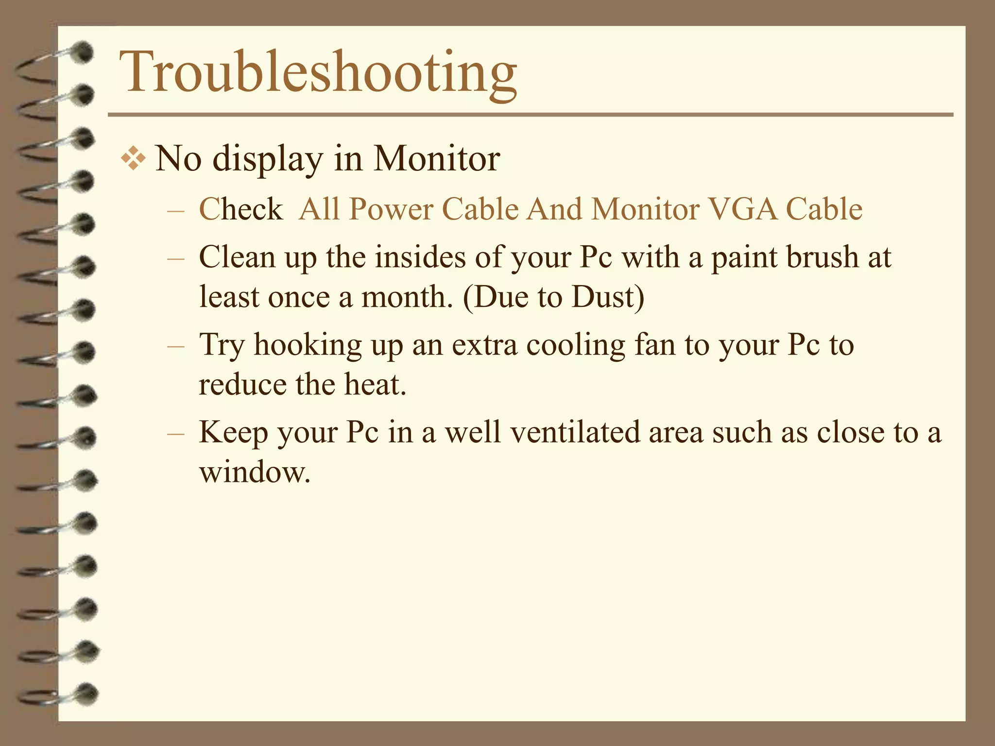 Troubleshooting
 No display in Monitor
– Check All Power Cable And Monitor VGA Cable
– Clean up the insides of your Pc with a paint brush at
least once a month. (Due to Dust)
– Try hooking up an extra cooling fan to your Pc to
reduce the heat.
– Keep your Pc in a well ventilated area such as close to a
window.
 