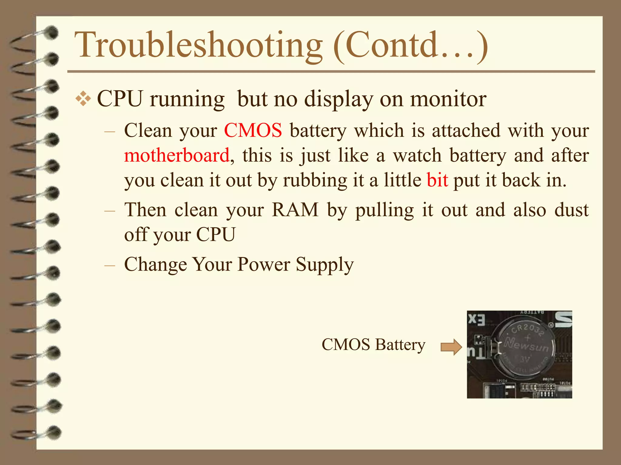 Troubleshooting (Contd…)
 CPU running but no display on monitor
– Clean your CMOS battery which is attached with your
motherboard, this is just like a watch battery and after
you clean it out by rubbing it a little bit put it back in.
– Then clean your RAM by pulling it out and also dust
off your CPU
– Change Your Power Supply
CMOS Battery
 