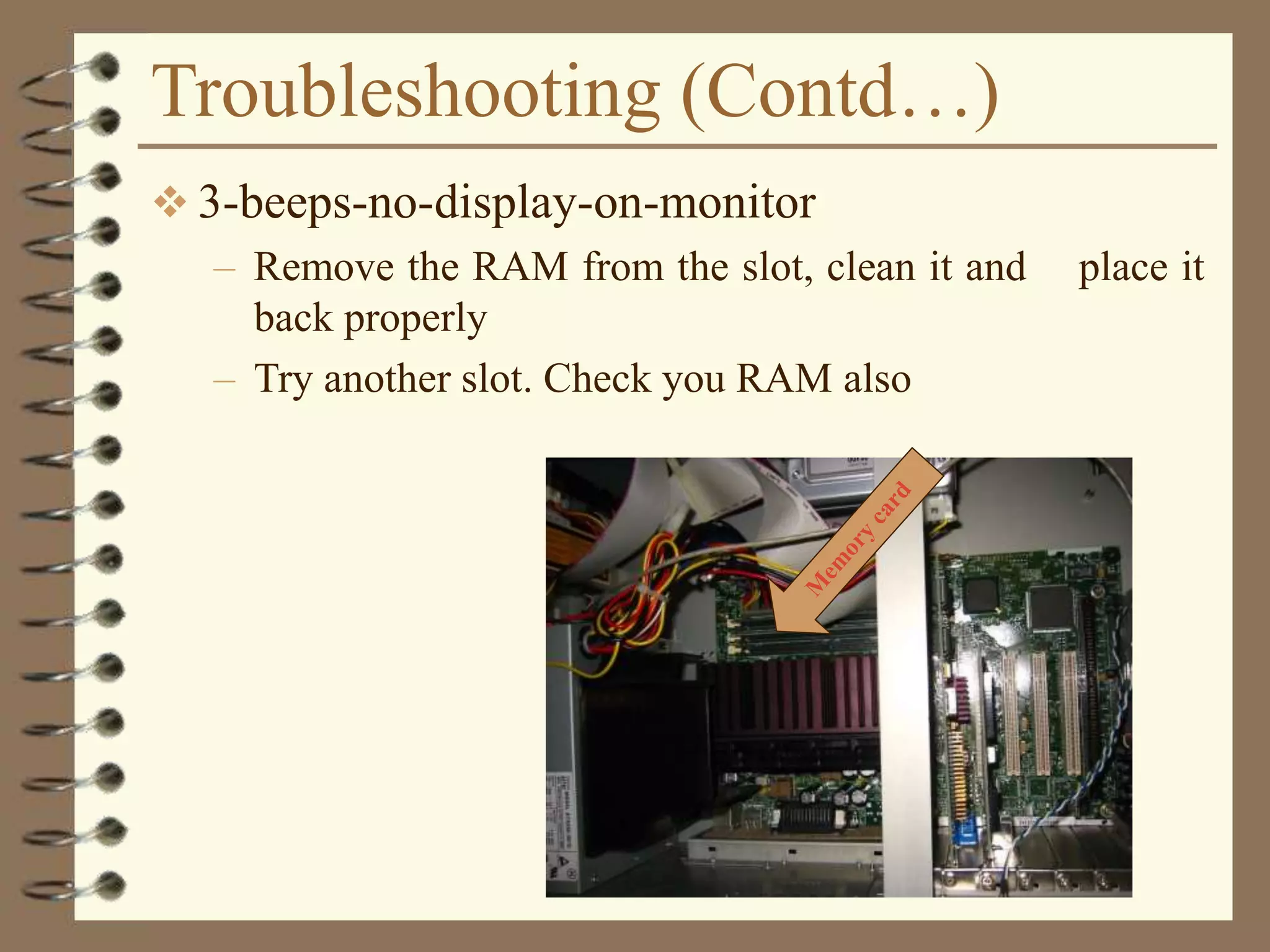 Troubleshooting (Contd…)
 3-beeps-no-display-on-monitor
– Remove the RAM from the slot, clean it and place it
back properly
– Try another slot. Check you RAM also
 